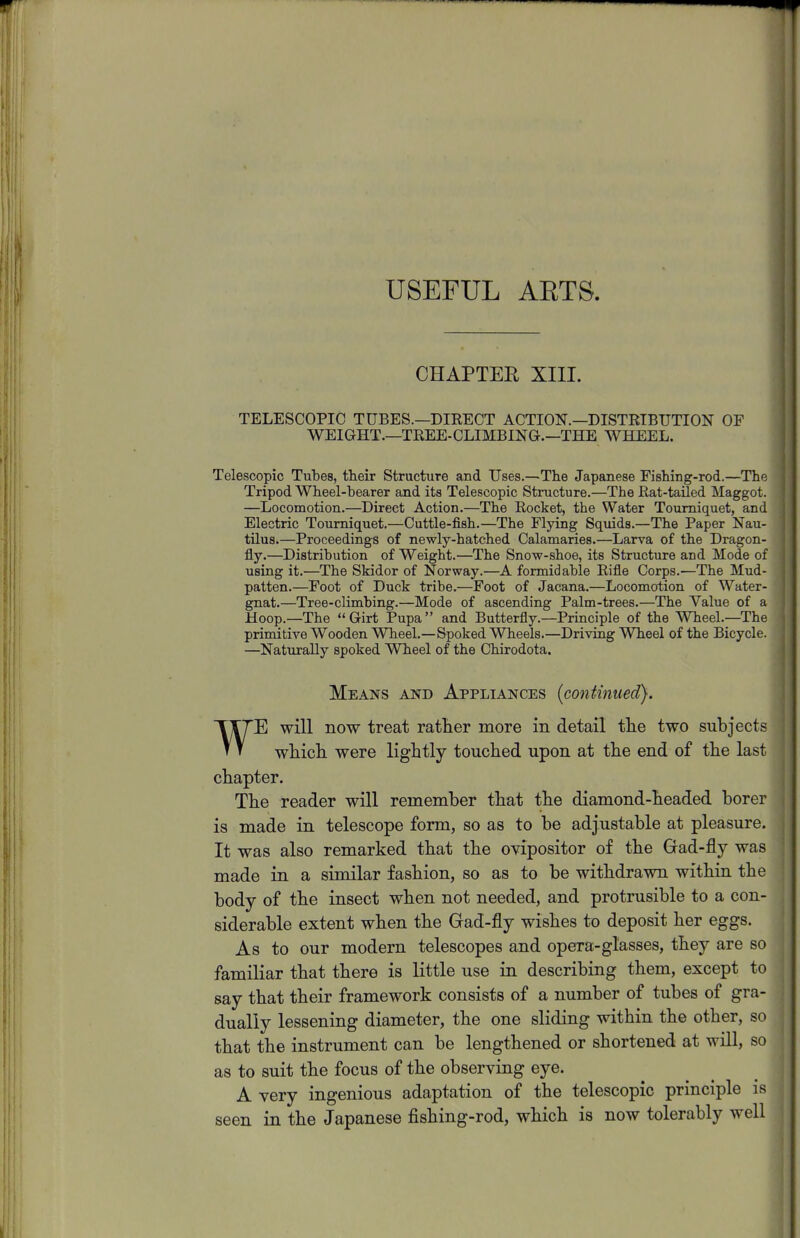 USEFUL ARTS. CHAPTER XIII. TELESCOPIC TUBES.—DIRECT ACTION.—DISTRIBUTION OF WEIGHT.—TREE-CLIMBING.—THE WHEEL. Telescopic Tubes, their Structure and Uses.—The Japanese Fishing-rod.—The Tripod Wheel-bearer and its Telescopic Structure.—The Rat-tailed Maggot. —Locomotion.—Direct Action.—The Rocket, the Water Tourniquet, and Electric Tourniquet.—Cuttle-fish.—The Flying Squids.—The Paper Nau- tilus.—Proceedings of newly-hatched Calamaries.—Larva of the Dragon- fly.—Distribution of Weight.—The Snow-shoe, its Structure and Mode of using it.—The Skidor of Norway.—A formidable Rifle Corps.—The Mud- patten.—Foot of Duck tribe.—Foot of Jacana.—Locomotion of Water- gnat.—Tree-climbing.—Mode of ascending Palm-trees.—The Value of a Hoop.—The Girt Pupa and Butterfly.—Principle of the Wheel.—The primitive Wooden Wheel.—Spoked Wheels.—Driving Wheel of the Bicycle. —Naturally spoked Wheel of the Chirodota. Means and Appliances [continued). E will now treat rather more in detail the two subjects which were lightly touched upon at the end of the last chapter. The reader will remember that the diamond-headed borer is made in telescope form, so as to be adjustable at pleasure. It was also remarked that the ovipositor of the Gad-fly was made in a similar fashion, so as to be withdrawn within the body of the insect when not needed, and protrusible to a con- siderable extent when the Gad-fly wishes to deposit her eggs. As to our modern telescopes and opera-glasses, they are so familiar that there is little use in describing them, except to say that their framework consists of a number of tubes of gra- dually lessening diameter, the one sliding within the other, so that the instrument can be lengthened or shortened at will, so as to suit the focus of the observing eye. A very ingenious adaptation of the telescopic principle is seen in the Japanese fishing-rod, which is now tolerably well