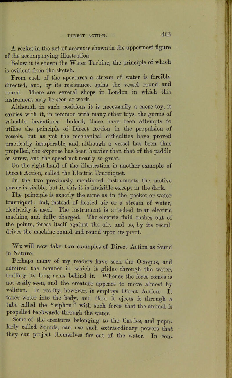 DIRECT ACTION. A rocket in the act of ascent is shown in the uppermost figure of the accompanying illustration. Below it is shown the Water Turbine, the principle of which is evident from the sketch. From each of the apertures a stream of water is forcibly directed, and, by its resistance, spins the vessel round and round. There are several shops in London in which this instrument may be seen at work. Although in such positions it is necessarily a mere toy, it carries with it, in common with many other toys, the germs of valuable inventions.' Indeed, there have been attempts to utilise the principle of Direct Action in the propulsion of vessels, but as yet the mechanical difficulties have proved practically insuperable, and, although a vessel has been thus propelled, the expense has been heavier than that of the paddle or screw, and the speed not nearly so great. On the right hand of the illustration is another example of Direct Action, called the Electric Tourniquet. In the two previously mentioned instruments the motive power is visible, but in this it is invisible except in the dark. The principle is exactly the same as in the pocket or water tourniquet; but, instead of heated air or a stream of water, electricity is used. The instrument is attached to an electric machine, and fully charged. The electric fluid rushes out of the points, forces itseK against the air, and so, by its recoil, drives the machine round and round upon its pivot. We wiU now take two examples of Direct Action as found in Nature. Perhaps many of my readers have seen the Octopus, and admired the manner in which it glides through the water, trailing its long arms behind it. Whence the force comes is not easily seen, and the creature appears to move almost by volition. In reality, however, it employs Direct Action. It takes water into the body, and then it ejects it through a tube called the  siphon  with such force that the animal is propelled backwards through the water. Some of the creatures belonging to the Cuttles, and popu- larly called Squids, can use such extraordinary powers that they can project themselves far out of the water. In con-