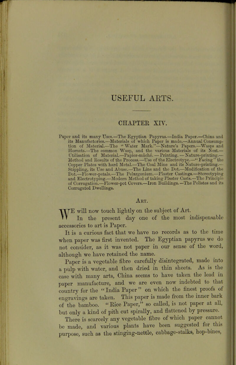 USEFUL AETS. CHAPTER XIV. Paper and its many Uses.—The Egyptian Papyrus.—India Paper.—China and its Manufactories.—Materials of which Paper is made.—Annual Consump- tion of Material.—The  Water Mark.—Nature's Papers.—Wasps and Hornets.—The common Wasp, and the various Materials of its Nest.— Utilisation of Material.—Papier-mache. — Printing. — Nature-printing.— Method and Eesults of the Process.—Use of the Electrotype.— Facing  tht Copper Plates with hard Metal.—The Coal Mtue and its Nature-printing.— Stippling, its Use and Abuse.—The Line and the Dot.—Modification of the Dot.—Flower-petals.—The Pelargonium.—Plaster Castings.—Stereotyping and Electrotyping.—Modern Method of taking Plaster Casts.—The Principli of Corrugation.—Flower-pot Covers.—Iron Buildings.—The Polistes and its Corrugated Dwellings. Art. WE will now toucli ligHtly on the subject of Art. In tlie present day one of the most indispensable accessories to art is Paper. It is a curious fact that we have no records as to the time when paper was first invented. The Egyptian papyrus we do not consider, as it was not paper in our sense of the word, although we have retained the name. Paper is a vegetable fibre carefully disintegrated, made into a pulp with water, and then dried in thin sheets. As is the case with many arts, China seems to have taken the lead in paper manufacture, and we are even now indebted to that country for the India Paper  on which the finest proofs of engravings are taken. This paper is made from the inner bark of the bamboo. Rice Paper, so caUed, is not paper at aU, but only a kind of pith cut spirally, and flattened by pressure. There is scarcely any vegetable fibre of which paper cannot be made, and various plants have been suggested for this purpose, such as the stinging-nettle, cabbage-stalks, hop-bines,