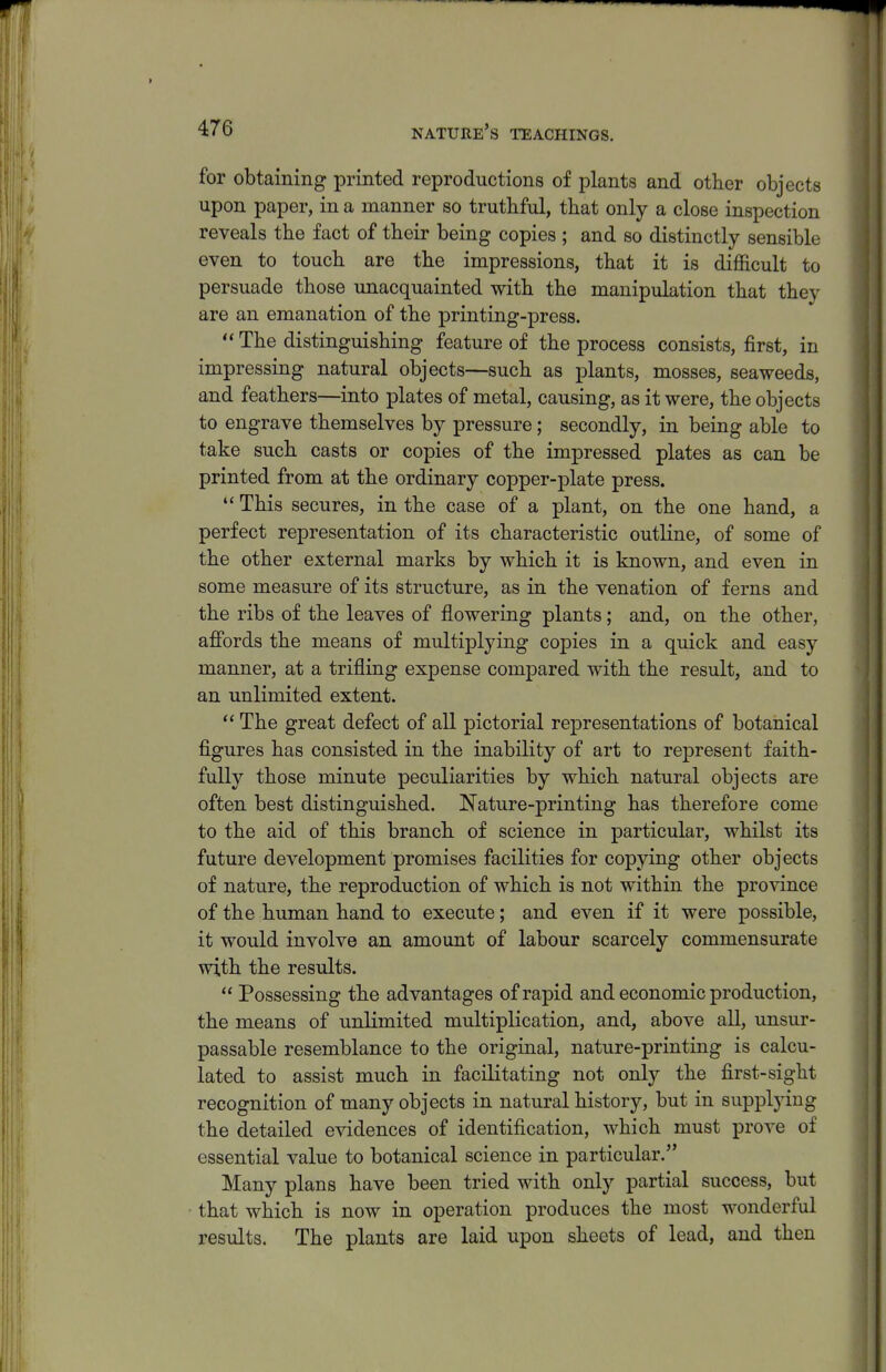 for obtaining printed reproductions of plants and other objects upon paper, in a manner so truthful, that only a close inspection reveals the fact of their being copies ; and so distinctly sensible even to touch are the impressions, that it is difficult to persuade those unacquainted with the manipulation that they are an emanation of the printing-press.  The distinguishing feature of the process consists, first, in impressing natural objects—such as plants, mosses, seaweeds, and feathers—into plates of metal, causing, as it were, the objects to engrave themselves by pressure; secondly, in being able to take such casts or copies of the impressed plates as can be printed from at the ordinary copper-plate press. *' This secures, in the case of a plant, on the one hand, a perfect representation of its characteristic outline, of some of the other external marks by which it is known, and even in some measure of its structure, as in the venation of ferns and the ribs of the leaves of flowering plants; and, on the other, affords the means of multiplying copies in a quick and easy manner, at a trifling expense compared with the result, and to an unlimited extent.  The great defect of all pictorial rejDresentations of botanical figures has consisted in the inability of art to represent faith- fully those minute peculiarities by which natural objects are often best distinguished. Nature-printing has therefore come to the aid of this branch of science in particular, whilst its future development promises facilities for copying other objects of nature, the reproduction of which is not within the province of the human hand to execute; and even if it were possible, it would involve an amount of labour scarcely commensurate with the results.  Possessing the advantages of rapid and economic production, the means of unlimited multiplication, and, above all, unsur- passable resemblance to the original, nature-printing is calcu- lated to assist much in facilitating not only the first-sight recognition of many objects in natural history, but in supplying the detailed evidences of identification, which must prove of essential value to botanical science in particular. Many plans have been tried with only partial success, but that which is now in operation produces the most wonderful results. The plants are laid upon sheets of lead, and then