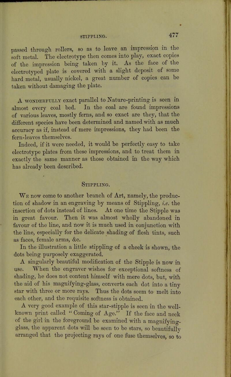 STIPPLING. passed througli rollers, so as to leave an impression in the soft metal. Tlie electrotype then comes into play, exact copies of tlie impression being taken by it. As tbe face of the electrotyped plate is covered witb a slight deposit of some hard metal, usually nickel, a great number of copies can be taken without damaging the plate. A WONDERFULLY exact parallel to Nature-printing is seen in almost every coal bed. In the coal are found impressions of various leaves, mostly ferns, and so exact are they, that the different species have been determined and named with as much accuracy as if, instead of mere impressions, they had been the fern-leaves themselves. Indeed, if it were needed, it would be perfectly easy to take electrotype plates from these impressions, and to treat them in exactly the same manner as those obtained in the way which has abeady been described. Stippling. We now come to another branch of Art, namely, the produc- tion of shadow in an engraving by means of Stippling, i.e. the insertion of dots instead of lines. At one time the Stipple was in great favour. Then it was almost wholly abandoned in favour of the line, and now it is much used in conjunction with the line, especially for the delicate shading of flesh tints, such as faces, female arms, &c. In the illustration a little stippling of a cheek is shown, the dots being purposely exaggerated. A singularly beautiful modification of the Stipple is now in use. When the engraver wishes for exceptional softness of shading, he does not content himself with mere dots, but, with the aid of his magnifying-glass, converts each dot into a tiny star with three or more rays. Thus the dots seem to melt into each other, and the requisite softness is obtained. A very good example of this star-stipple is seen in the weU- known print called  Coming of Age. If the face and neck of the girl in the foreground be examined with a magnifying- glass, the apparent dots will be seen to be stars, so beautifully arranged that the projecting rays of one fuse themselves, so to