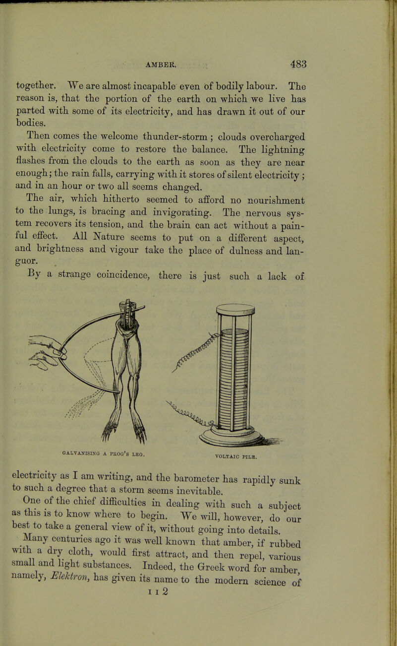 together. We are almost incapable even of bodily labour. The reason is, that the portion of the earth on which we live has parted with some of its electricity, and has drawn it out of our bodies. Then comes the welcome thunder-storm ; clouds overcharged with electricity come to restore the balance. The lightning flashes from the clouds to the earth as soon as they are near enough; the rain falls, carrying with it stores of silent electricity; and in an hour or two all seems changed. The air, which hitherto seemed to afford no nourishment to the lungs, is bracing and invigorating. The nervous sys- tem recovers its tension, and the brain can act without a pain- ful efiect. All Nature seems to put on a different aspect, and brightness and vigour take the place of dulness and lan- guor. By a strange coincidence, there is just such a lack of GALVANISIKG A PROG'S LEG. VOLTAIC PILB, electricity as I am writing, and the barometer has rapidly sunk to such a degree that a storm seems inevitable. One of the chief difficulties in dealing with such a subject as this 18 to know where to begin. We will, however, do our best to take a general view of it, without going into detaHs. Many centuries ago it was weU known that amber, if rubbed with a dry cloth, would first attract, and then repel, various small and light substances. Indeed, the Greek word for amber namely, Ulekfron, has given its name to the modern science of I I 2