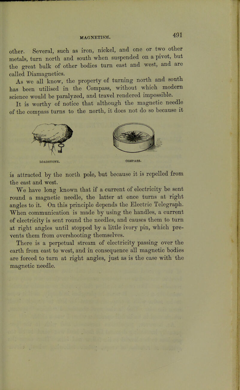 MAGNETISM. otter. Several, such as iron, nickel, and one or two other metals, turn north and south when suspended on a pivot, but the great bulk of other bodies turn east and west, and are called Diamagnetics. As we all know, the property of turning north and south has been utilised in the Compass, without which modem science would be paralyzed, and travel rendered impossible. It is worthy of notice that although the magnetic needle of the compass turns to the north, it does not do so because it LOADSTONE. COMPASS. is attracted by the north pole, but because it is repelled from the east and west. We have long known that if a current of electricity be sent round a magnetic needle, the latter at once turns at right angles to it. On this principle depends the Electric Telegraph. When communication is made by using the handles, a current of electricity is sent round the needles, and causes them to turn at right angles until stopped by a little ivory pin, which pre- vents them from overshooting themselves. There is a perpetual stream of electricity passing over the earth from east to west, and in consequence all magnetic bodies are forced to turn at right angles, just as is the case with the magnetic needle.