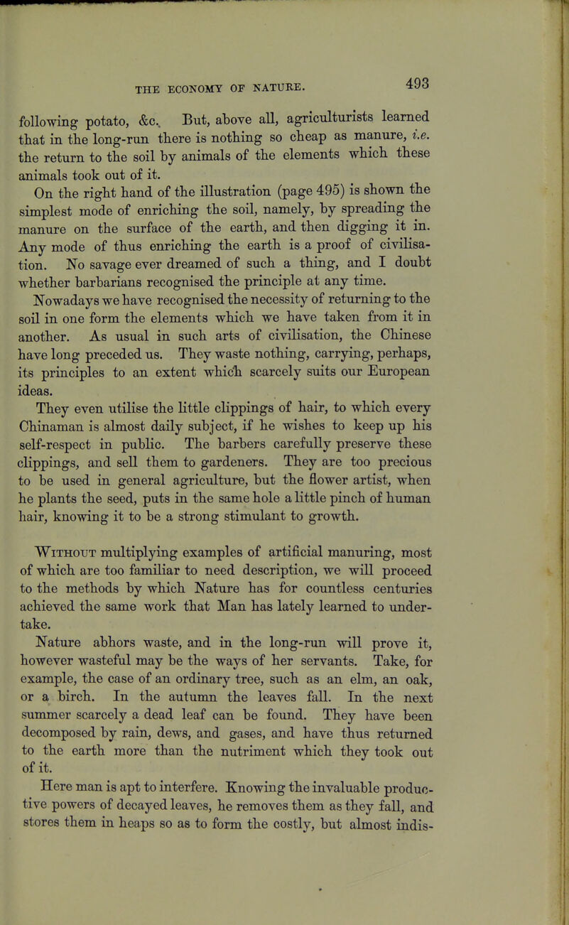 THE ECONOMY OF NATURE. following potato, &c. But, above all, agriculturists learned that in tlie long-run there is nothing so cheap as manure, i.e. the return to the soil by animals of the elements which these animals took out of it. On the right hand of the illustration (page 495) is shown the simplest mode of enriching the soil, namely, by spreading the manure on the surface of the earth, and then digging it in. Any mode of thus enriching the earth is a proof of civilisa- tion. No savage ever dreamed of such a thing, and I doubt whether barbarians recognised the principle at any time. Nowadays we have recognised the necessity of returning to the soil in one form the elements which we have taken from it in another. As usual in such arts of civilisation, the Chinese have long preceded us. They waste nothing, carrying, perhaps, its principles to an extent which scarcely suits our European ideas. They even utilise the Httle clippings of hair, to which every Chinaman is almost daily subject, if he wishes to keep up his self-respect in public. The barbers carefully preserve these clippings, and sell them to gardeners. They are too precious to be used in general agriculture, but the flower artist, when he plants the seed, puts in the same hole a little pinch of human hair, knowing it to be a strong stimulant to growth. Without multiplying examples of artificial manuring, most of which are too familiar to need description, we will proceed to the methods by which Nature has for countless centuries achieved the same work that Man has lately learned to under- take. Nature abhors waste, and in the long-run will prove it, however wasteful may be the ways of her servants. Take, for example, the case of an ordinary tree, such as an elm, an oak, or a birch. In the autumn the leaves fall. In the next summer scarcely a dead leaf can be found. They have been decomposed by rain, dews, and gases, and have thus returned to the earth more than the nutriment which they took out of it. Here man is apt to interfere. Knowing the invaluable produc- tive powers of decayed leaves, he removes them as they fall, and stores them in heaps so as to form the costly, but almost indis-