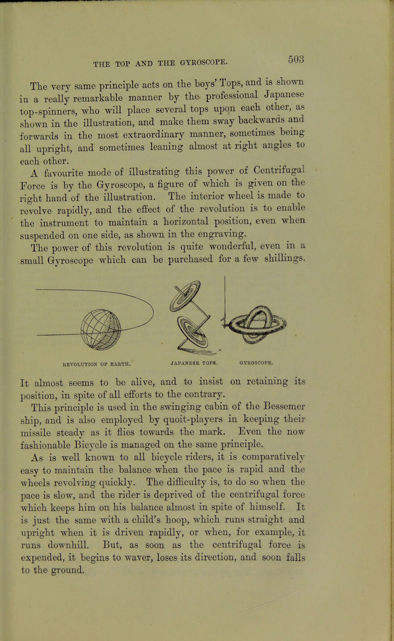 THE TOP AND THE GYKOSCOPE. The very same principle acts on the boys' Tops, and is shown in a really remarkable manner by the professional Japanese top-spinners, who wiU place several tops upon each other, as shown in the illustration, and make them sway backwards and forwards in the most extraordinary manner, sometimes being all upright, and sometimes leaning almost at right angles to each other. A favourite mode of illustrating this power of Centrifugal Force is by the Gyroscope, a figure of which is given on the right hand of the illustration. The interior wheel is made to revolve rapidly, and the effect of the revolution is to enable the instrument to maintain a horizontal position, even when suspended on one side, as shown in the engraving. The power of this revolution is quite wonderful, even in a small Gyroscope which can be purchased for a few shillings. EEVOLTJTION OF EABTH. JAPANESE TOPS. GYEOSCOPE. It almost seems to be alive, and to insist on retaining its position, in spite of all efforts to the contrary. This principle is used in the swinging cabin of the Bessemer ship, and is also employed by quoit-players in keeping their missile steady as it flies towards the mark. Even the now fashionable Bicycle is managed on the same principle. As is well known to all bicycle riders, it is comparatively easy to maintain the balance when the pace is rapid and the wheels revolving quickly. The difficulty is, to do so when the pace is slow, and the rider is deprived of the centrifugal force which keeps him on his balance almost in spite of himself. It is just the same with a child's hoop, which runs straight and upright when it is driven rapidly, or when, for example, it runs downhill. But, as soon as the centrifugal force is expended, it begins to waver, loses its direction, and soon falls to the ground.