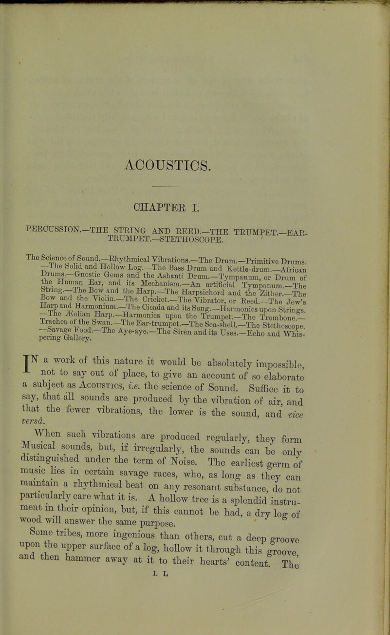 ACOUSTICS. CHAPTER I. PERCUSSION.-THE STEING AND REED.—THE TRUMPET—EAE- TEUMPET.—STETHOSCOPE. The Science of Soimd.-Rhythmical Vibrations.-The Drum.-Primitive Drums. —ihe Solid and Hollow Log.—The Bass Drum and Kettle-drum.—African Drums.-Gnostic Gems and the Ashanti Drum.—Tympanum, or Drum of the Human Ear, and its Mechanism.—An artificial Tympanum.-The btrmg.—The Bow and the Harp.—The Harpsichord and the Zither.—The Bow and the Violin.—The Cricket.—The Vibrator, or Reed.—The Jew's ^i Harmonium.-The Cicada and its Song.-Hai-monics upon Strings. -Ihe iEol.an Harp.-Harmonics upon the Trumpet.-The Trombone.- Trachea of the Swan.-TheEar-trumpet.-The Sea-shell.-The Stethoscope. ^r^gTaUeTy ^ye-^ye—The Siren audits Uses.-Echo and Whis- TN a work of this nature it would be absolutely impossible, not to say out of place, to give an account of so elaborate a subject as Acoustics, ie. the science of Sound. Suffice it to say, that dU sounds are produced by the vibration of air, and that the fewer vibrations, the lower is the sound, and vice versa. When such vibrations are produced regularly, they form Musical sounds, but, if irregularly, the sounds can be only distmgmshed under the term of Noise. The earliest germ of music hes m certain savage races, who, as long as they can maintain a rhythmical beat on any resonant substance, do not particularly care what it is. A hollow tree is a splendid instru- ment m their opinion, but, if this cannot be had, a dry loff of wood will answer the same purpose. Some tribes, more ingenious than others, cut a deep groove upon the upper surface of a log, hollow it through this groove and then hammer away at it to their hearts' content The L L