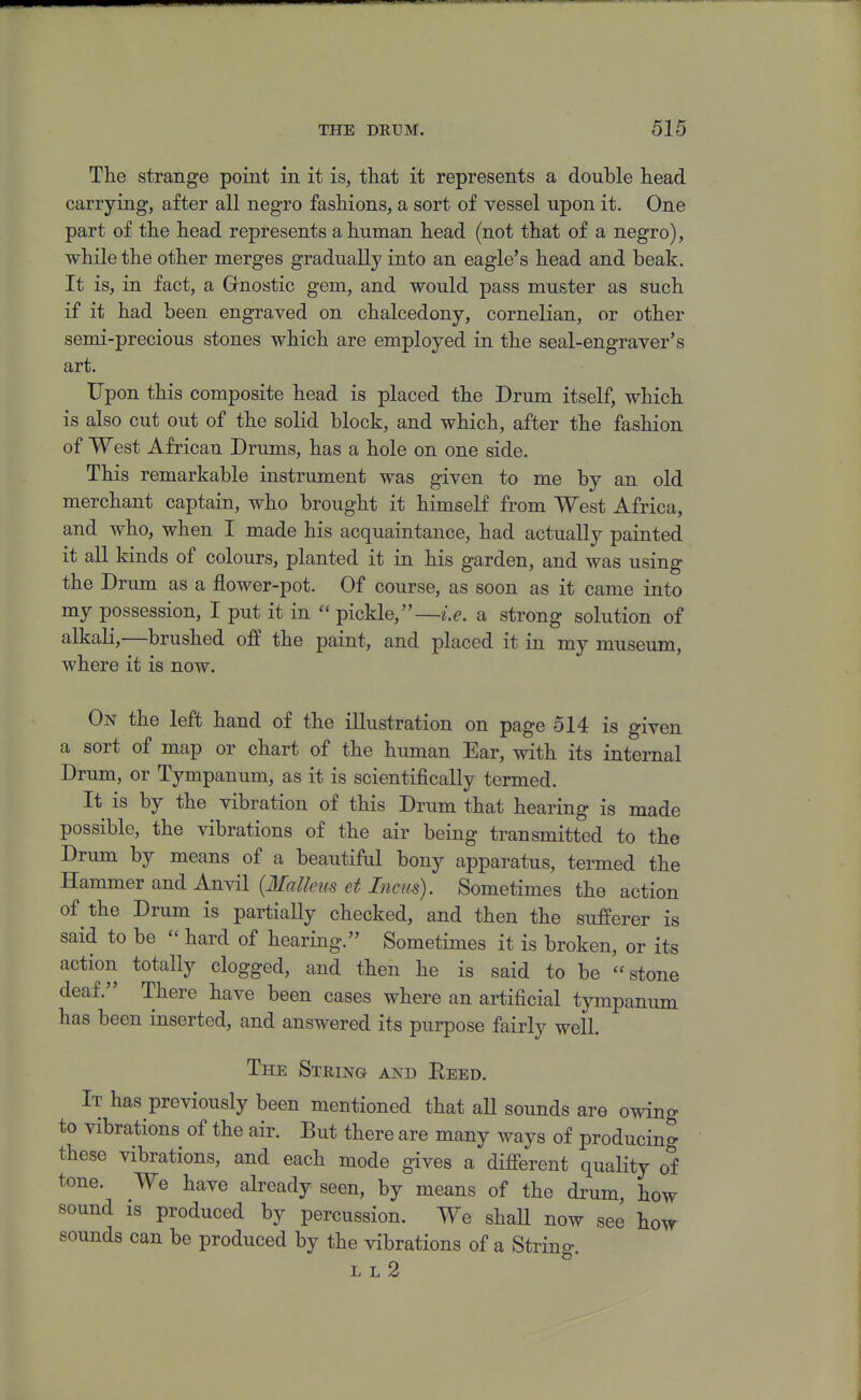 The strange point in it is, that it represents a double head carrying, after all negro fashions, a sort of vessel upon it. One part of the head represents a human head (not that of a negro), while the other merges gradually into an eagle's head and beak. It is, in fact, a Gnostic gem, and would pass muster as such if it had been engraved on chalcedony, cornelian, or other semi-precious stones which are employed in the seal-engraver's art. Upon this composite head is placed the Drum itself, which is also cut out of the solid block, and which, after the fashion of West African Drums, has a hole on one side. This remarkable instrument was given to me by an old merchant captain, who brought it himself from West Africa, and who, when I made his acquaintance, had actually painted it all kinds of colours, planted it in his garden, and was using the Drum as a flower-pot. Of course, as soon as it came into my possession, I put it in  pickle,—i.e. a strong solution of alkali,—brushed off the paint, and placed it in my museum, where it is now. On the left hand of the illustration on page 514 is given a sort of map or chart of the human Ear, with its internal Drum, or Tympanum, as it is scientifically termed. It is by the vibration of this Drum that hearing is made possible, the vibrations of the air being transmitted to the Drum by means of a beautiful bony apparatus, termed the Hammer and Anvil {Malleus et Incus). Sometimes the action of the Drum is partiaUy checked, and then the sufferer is said to be  hard of hearing. Sometimes it is broken, or its action totally clogged, and then he is said to be stone deaf. There have been cases where an artificial tympanum has been inserted, and answered its purpose fairly well. The String and Reed. It has previously been mentioned that aU sounds are owing to vibrations of the air. But there are many ways of producing these vibrations, and each mode gives a difierent quality of tone. We have already seen, by means of the drum, how sound IS produced by percussion. We shaU now see how sounds can be produced by the vibrations of a String. L L 2