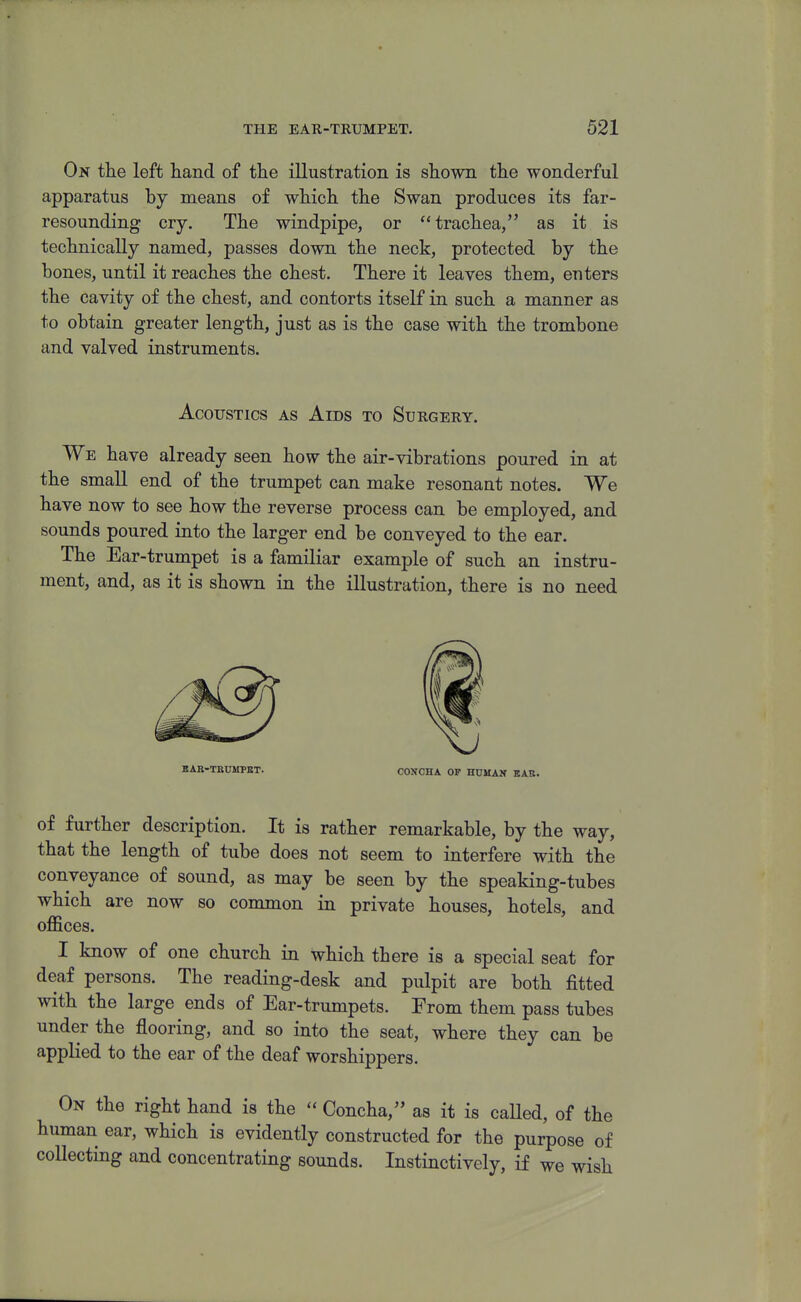 On the left hand of the illustration is shown the wonderful apparatus by means of which the Swan produces its far- resounding cry. The windpipe, or trachea, as it is technically named, passes down the neck, protected by the bones, until it reaches the chest. There it leaves them, enters the cavity of the chest, and contorts itself in such a manner as to obtain greater length, just as is the case with the trombone and valved instruments. Acoustics as Aids to Surgery. We have already seen how the air-vibrations poured in at the small end of the trumpet can make resonant notes. We have now to see how the reverse process can be employed, and sounds poured into the larger end be conveyed to the ear. The Ear-trumpet is a familiar example of such an instru- ment, and, as it is shown in the illustration, there is no need BAB-TBUMPBT. CONCHA OP HUMAN EAR. of further description. It is rather remarkable, by the way, that the length of tube does not seem to interfere with the conveyance of sound, as may be seen by the speaking-tubes which are now so common in private houses, hotels, and offices. I know of one church in which there is a special seat for deaf persons. The reading-desk and pulpit are both fitted with the large ends of Ear-trumpets. From them pass tubes under the flooring, and so into the seat, where they can be applied to the ear of the deaf worshippers. On the right hand is the  Concha, as it is caUed, of the human ear, which is evidently constructed for the purpose of collecting and concentrating sounds. Instinctively, if we wish