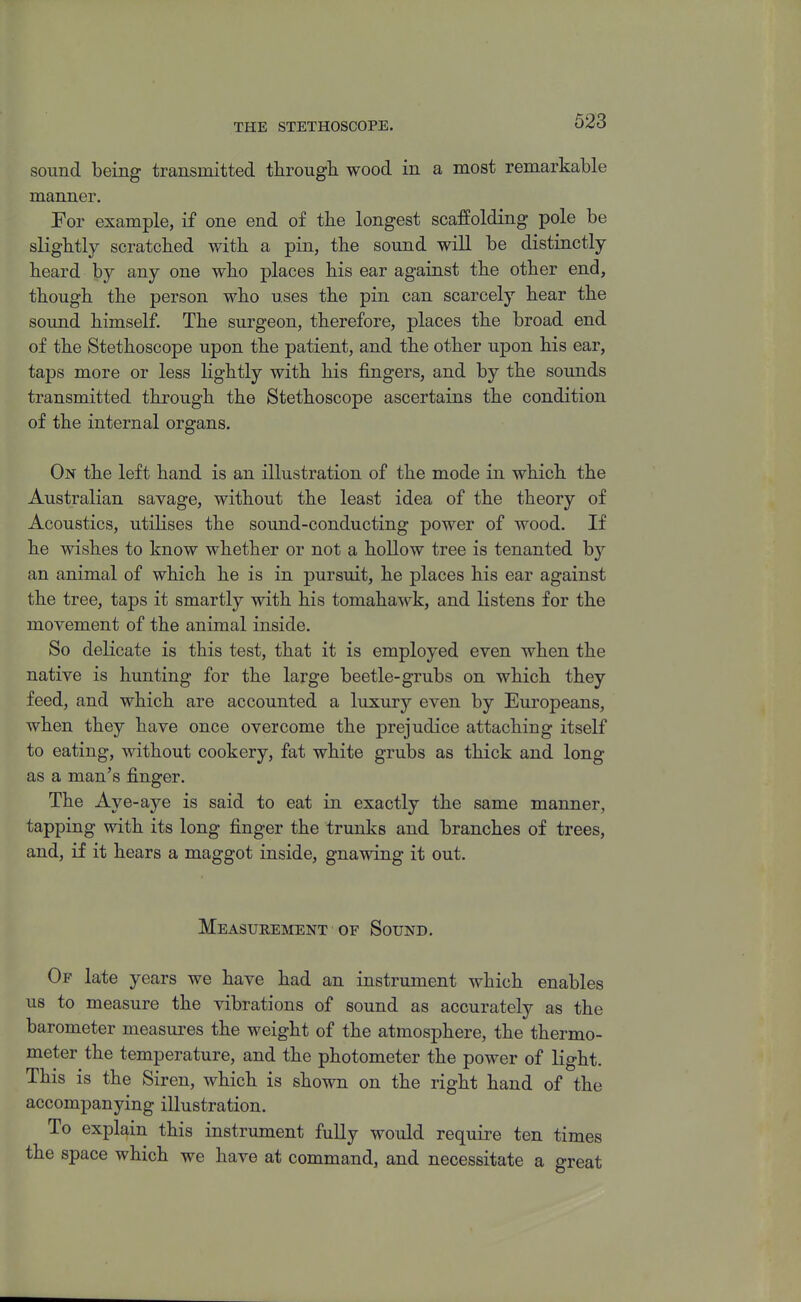 THE STETHOSCOPE. sound being transmitted through wood in a most remarkable manner. For example, if one end of the longest scaffolding pole be slightly scratched with a pin, the sound will be distinctly heard by any one who places his ear against the other end, though the person who uses the pin can scarcely hear the sound himself. The surgeon, therefore, places the broad end of the Stethoscope upon the patient, and the other upon his ear, taps more or less lightly with his fingers, and by the sounds transmitted through the Stethoscope ascertains the condition of the internal organs. On the left hand is an illustration of the mode in which the Australian savage, without the least idea of the theory of Acoustics, utiHses the sound-conducting power of wood. If he wishes to know whether or not a hollow tree is tenanted by an animal of which he is in pursuit, he places his ear against the tree, taps it smartly with his tomahawk, and listens for the movement of the animal inside. So delicate is this test, that it is employed even when the native is hunting for the large beetle-grubs on which they feed, and which are accounted a luxury even by Europeans, when they have once overcome the prejudice attaching itself to eating, without cookery, fat white grubs as thick and long as a man's finger. The Aye-aye is said to eat in exactly the same manner, tapping with its long finger the trunks and branches of trees, and, if it hears a maggot inside, gnawing it out. Measureiment ■ OF Sound. Of late years we have had an instrument which enables us to measure the vibrations of sound as accurately as the barometer measures the weight of the atmosphere, the thermo- meter the temperature, and the photometer the power of light. This is the Siren, which is shown on the right hand of the accompanying illustration. To explain this instrument fully would require ten times the space which we have at command, and necessitate a great