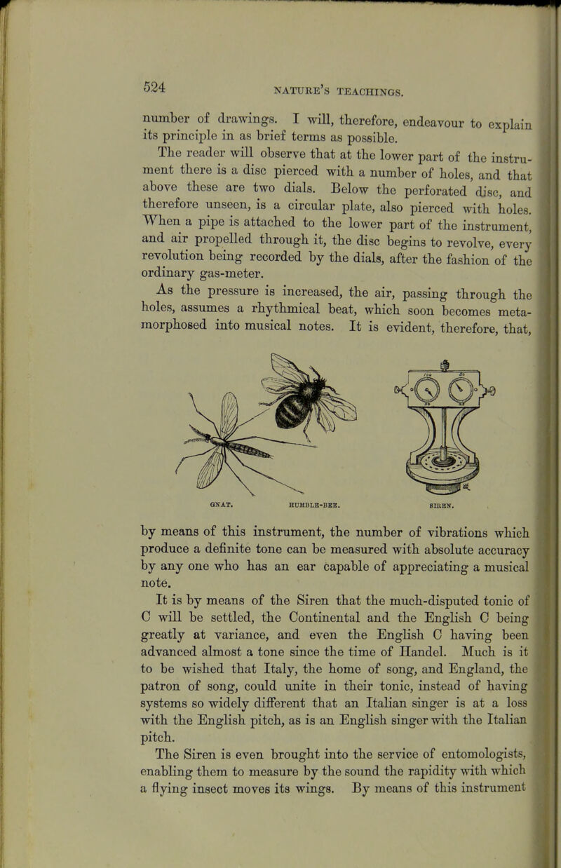 number of drawings. I will, therefore, endeavour to explain its principle in as brief terms as possible. The reader will observe tbat at the lower part of the instru- ment there is a disc pierced with a number of holes, and that above these are two dials. Below the perforated' disc, and therefore unseen, is a circular plate, also pierced with holes. When a pipe is attached to the lower part of the instrument, and air propelled through it, the disc begins to revolve, every revolution being recorded by the dials, after the fashion of the ordinary gas-meter. As the pressure is increased, the air, passing through the holes, assumes a rhythmical beat, which soon becomes meta- morphosed into musical notes. It is evident, therefore, that, QKAT. HUMBLE-BEB. SIBEN. by means of this instrument, the number of vibrations which produce a definite tone can be measured with absolute accuracy by any one who has an ear capable of appreciating a musical note. It is by means of the Siren that the much-disputed tonic of C will be settled, the Continental and the English C being greatly at variance, and even the English C having been advanced almost a tone since the time of Handel. Much is it to be wished that Italy, the home of song, and England, the patron of song, could unite in their tonic, instead of having systems so widely different that an Italian singer is at a loss with the English pitch, as is an English singer with the Italian pitch. The Siren is even brought into the service of entomologists, enabling them to measure by the sound the rapidity with which a flying insect moves its wings. By means of this instrument