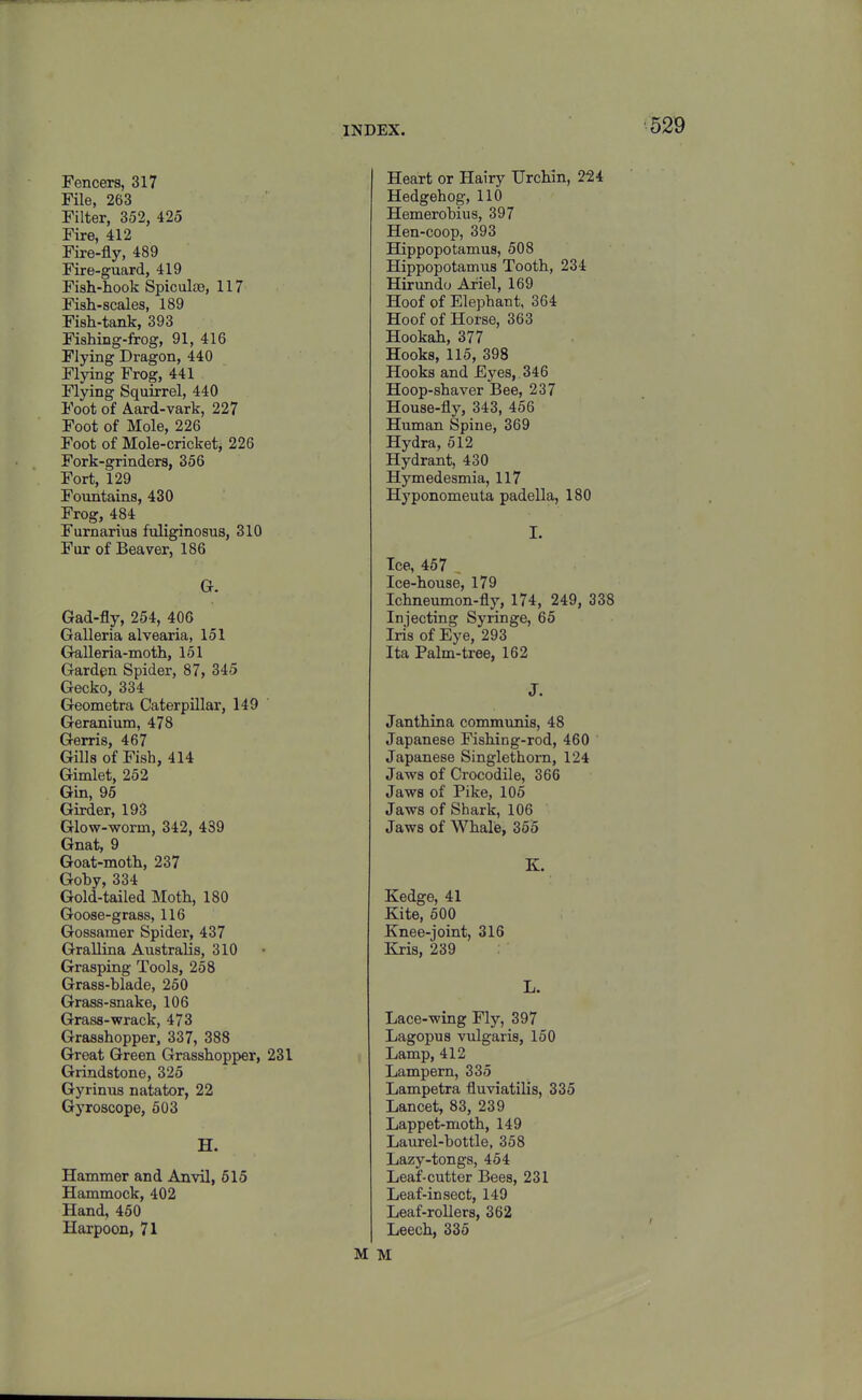 Fencers, 317 File, 263 Filter, 352, 425 Fire, 412 Fire-fly, 489 Fire-guard, 419 Fish-hook Spiculte, 117 Fish-scales, 189 Fish-tank, 393 Fishing-frog, 91, 416 Flying Dragon, 440 Flying Frog, 441 Flying Squirrel, 440 Foot of Aard-vark, 227 Foot of Mole, 226 Foot of Mole-cricketj 226 Fork-grinders, 356 Fort, 129 Fountains, 430 Frog, 484 Furnarius fuliginosus, 310 Fur of Beaver, 186 G. Gad-fly, 254, 40G Galleria alvearia, 151 Gralleria-moth, 151 Garden Spider, 87, 345 Gecko, 334 Geometra Caterpillar, 149 Geranium, 478 Gerris, 467 Gills of Fish, 414 Gimlet, 252 Gin, 96 Girder, 193 Glow-worm, 342, 439 Gnat, 9 Goat-moth, 237 Goby, 334 Gold-tailed Moth, 180 Goose-grass, 116 Gossamer Spider, 437 Grallina Australis, 310 Grasping Tools, 258 Grass-blade, 250 Grass-snake, 106 Grass-wrack, 473 Grasshopper, 337, 388 Great Green Grasshopper, 231 Grindstone, 325 Gyrinus natator, 22 Gyroscope, 503 H. Hammer and Anvil, 615 Hammock, 402 Hand, 460 Harpoon, 71 Heart or Hairy Urchin, 224 Hedgehog, 110 Hemerobius, 397 Hen-coop, 393 Hippopotamus, 508 Hippopotamus Tooth, 234 Hirundo Ariel, 169 Hoof of Elephant, 364 Hoof of Horse, 363 Hookah, 377 Hooks, 115, 398 Hooks and Eyes,. 34 6 Hoop-shaver Bee, 237 House-fly, 343, 456 Human Spine, 369 Hydra, 512 Hydrant, 430 Hymedesmia, 117 Hyponomeuta padella, 180 I. Ice, 467 , Ice-house, 179 Ichneumon-fly, 174, 249, 338 Injecting Syringe, 65 Iris of Eye, 293 Ita Palm-tree, 162 J. Janthina communis, 48 Japanese Fishing-rod, 460 Japanese Singlethorn, 124 Jaws of Crocodile, 366 Jaws of Pike, 105 Jaws of Shark, 106 Jaws of Whalie, 365 K. Kedge, 41 Kite, 500 Knee-joint, 316 Kris, 239 L. Lace-wing Fly, 397 Lagopus vulgaris, 150 Lamp, 412 Lampern, 335 Lampetra fluviatilis, 335 Lancet, 83, 239 Lappet-moth, 149 Laurel-bottle, 358 Lazy-tongs, 454 Leaf-cutter Bees, 231 Leaf-in sect, 149 Leaf-rollers, 362 Leech, 335 M M