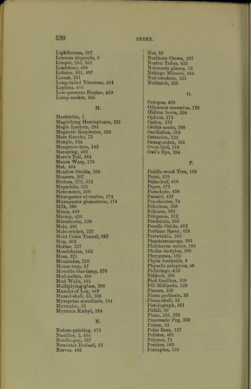 630 Lighthouses, 207 Limnaja stagnalis, 6 Limpet, 245, 332 Loadstone, 490 Lobster, 261, 497 Locust, 231 Long-tailed Titmouse, 401 Lophius, 416 Low-pressure Engine, 429 Lump-sucker, 334 M. Maelstrom, 1 Magdeburg Hemispheres, 331 Magic Lantern, 294 Magnetic Eespirator, 356 Main Gauche, 73 Mangle, 324 Mangrove-tree, 143 Manuring, 492 Mare's Tail, 264 Mason Wasp, 170 Mat, 404 Meadow Orchis, 100 Measure, 267 Medusa, 372, 512 Megachile, 231 Metronome, 506 Microgaster alvearius, 174 Microgaster glomeratus, 174 Milk, 390 Mines, 443 Mining, 430 Misericord e, 120 Mole, 496 Mole-cricket, 227 Mont Cenis Tunnel, 267 Mop, 502 Mortar, 217 Moselekatze, 162 Moss, 371 Mountains, 216 Mouse-trap, 97 Movable Gas-lamp, 376 Mud-patten, 466 Mud Walls, 181 Multiplying-glass, 288 Muscles of Leg, 449 Mussel-shell, 35, 259 Myrapetra scutellaris, 184 Myrmeleo, 52 Myrmica Kirbyi, 184 N. Nature-printing, 475 Nautilus, 2, 464 Needle-gun, 367 Nemertes Borlasii, 93 Nerves, 486 Net, 85 Northern Crown, 297 Norton Tubes, 433 Notonecta glauca, 13 Nshiego Mbouve, 160 Nut-crackers, 321 Nuthatch, 266 0. Octopus, 463 Odynerus murarius, 170 CEstrus bovis, 254 Ophion, 174 Optics, 276 Orchis morio, 100 Oscillation, 504 Ostracion, 122 Orang-outan, 161 Oven-bird, 310 Owl's Eye, 284 P. Paddle-wood Tree, 198 Paint, 219 Palm-leaf, 418 Paper, 472 Parachute, 438 Parasol, 407 Pea-shooter, 74 Pelecinus, 338 Pelicans, 393 Pelopoeus, 312 Pendulum, 505 Pensile Oriole, 402 Perfume Spray, 428 Periwinkle, 245 Phantasmascope, 305 Philetaerus sociua, 185 Pholas dactylus, 200 Phryganea, 192 Physa fontinalis, 8 Physalis pelagicus, 46 Pichiciago, 423 Piddock, 200 Pied Grallina, 310 Pill Millipede, 123 Pincers, 258 Pinna pectinata, 35 Pinna-shell, 35 Pistolograph, 361 Pitfall, 50 Plane, 235, 250 Pneumatic Peg, 330 Poison, 62 Polar Bear, 137 Polistes, 481 Polynoe, 71 Porches, 183 Porcupine, 110