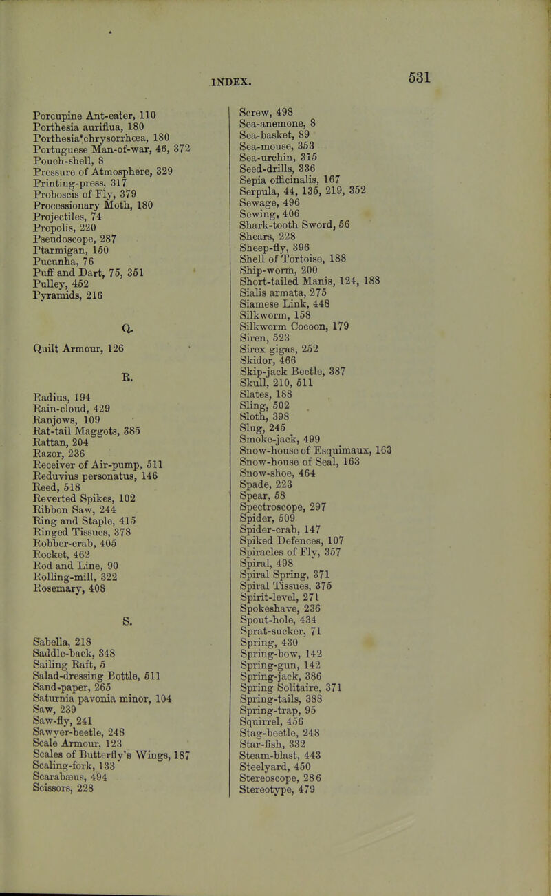 Porcupine Ant-eater, 110 Porthesia auxiflua, 180 Porthesia'chrysorrhoea, 180 Portuguese Man-of-war, 46, 372 Pouch-shell, 8 Pressure of Atmosphere, 329 Printing-press, 317 Proboscis of Fly, 379 Processionary Moth, 180 Projectiles, 74 Propolis, 220 Pseudoscope, 287 Ptarmigan, 150 Pucunha, 76 Puff and Dart, 75, 351 Pulley, 452 Pyramids, 216 a Quilt Armour, 126 E. Radius, 194 Rain-cloud, 429 Ranjows, 109 Rat-tail Maggots, 385 Rattan, 204 Razor, 236 Receiver of Air-pump, 511 Reduvius personatus, 146 Reed, 518 Reverted Spikes, 102 Ribbon Saw, 244 Ring and Staple, 415 Ringed Tissues, 378 Robber-crab, 405 Rocket, 462 Rod and Line, 90 Rolling-mill, 322 Rosemary, 408 S. Sabella, 218 Saddle-back, 348 Sailing Raft, 5 Salad-dressing Bottle, 611 Sand-paper, 265 Saturnia pavonia minor, 104 Saw, 239 Saw-fly, 241 Sawyer-beetle, 248 Scale Armour, 123 Scales of Butterfly's Wings, 187 Scaling-fork, 133 ScarabiBus, 494 Scissors, 228 Screw, 498 Sea-anemone, 8 Sea-basket, 89 Sea-mouse, 353 Sea-urchin, 315 Seed-drills, 336 Sepia officinalis, 167 Serpula, 44, 135, 219, 352 Sewage, 496 Sewing, 406 Shark-tooth Sword, 56 Shears, 228 Sheep-fly, 396 Shell of Tortoise, 188 Ship-worm, 200 Short-tailed Manis, 124, 188 Sialis armata, 275 Siamese Link, 448 Silkworm, 168 SUkworm Cocoon, 179 Siren, 623 Sirex gigas, 252 Skidor, 466 Skip-jack Beetle, 387 Skull, 210, 511 Slates, 188 Sling, 502 Sloth, 398 Slug, 246 Smoke-jack, 499 Snow-house of Esquimaux, 163 Snow-house of Seal, 163 Snow-shoe, 464 Spade, 223 Spear, 58 Spectroscope, 297 Spider, 509 Spider-crab, 147 Spiked Defences, 107 Spiracles of Fly, 367 Spiral, 498 Spiral Spring, 371 Spiral Tissues, 375 Spirit-level, 271 Spokeshave, 236 Spout-hole, 434 Sprat-sucker, 71 Spring, 430 Spring-bow, 142 Spring-gun, 142 Spring-jack, 386 Spring Solitaire, 371 Spring-tails, 388 Spring-trap, 95 Squirrel, 466 Stag-beetle, 248 Star-fish, 332 Steam-blast, 443 Steelyard, 450 Stereoscope, 286 Stereotype, 479
