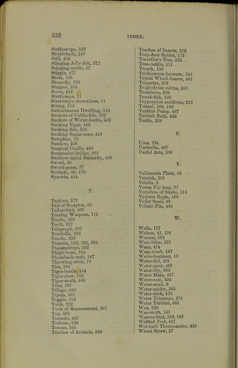 Stethoscope, 522 Stickleback, 218 Still, 425 Stingmg Jelly-fish, 372 Stinging-nettle, 67 Stipple, 477 Stoat, 150 Stone-fly, 192 Stopper, 350 Stove, 413 Stratiomys, 11 Stratiomys chamseleon, 11 String, 515 Subterranean Dwelling, 213 Suckers of Cuttle-fish, 332 Suckers of Water-beetle, 332 Sucking Eggs, 445 Sucking-fish, 333 Sucking Sugar-cane, 445 Sumpitan, 75 Sundew, 100 Surgical Ci-adle, 405 Suspension-bridge, 202 < Swallow-tailed Butterfly, 468 Sword, 56 Sword-grass, 57 Synapta, 40, 470 Synovia, 454 T. Tachina, 172 Tail of Scorpion, 66 Tailor-bird, 406 Tearing Weapons, 112 Teazle, 339 Teeth, 327 Telegraph, 487 Terebella, 218 Teredo, 200 Termite, 153, 182, 394 Thaumatrope, 302 Thigh-bone, 314 Thornback-crab, 147 Throwing-stick, 79 Ties, 194 Tiger-beetle, 134 Tiger-claw, 112 Tiger-moth, 403 Tiles, 187 Tillage, 492 Tipula, 337 Toggle, 316 Tools, 222 Tools of Measurement, 267 Top, 503 Torpedo, 485 Tortoise, 229 Toucan, 346 Trachea of Animals, 380 Trachea of Insects, 376 Trap-door Spider, 175 Traveller's Tree, 423 ,, Tree-caddis, 111 Trench,150 Trichiosoma lucorum, 242 Tripod AVheel-bearer, 461 Triquetra, 219 Troglodytes calvus, 160 Trombone, 520 Trunk-fish, 122 Trypoxylon aurifrons, -312 Tunnel, 168, 199 Turbine Pump, 497 Turkish Bath, 426 Turtle, 229 U. Ulna, 194 Umbrella, 407 Useful Arts, 308 V. Vallisneria Plant, 38 Varnish, 219 Velella, 2 Venus Fly-trap, 97 Vertebrae of Snake, 314 Victoria Eegia, 196 Violet Snail, 48 Voltaic Pile, 484 W. Walls, 177 Walrus, 41, 136 Waraus, 162 . Wart-biter, 231 Wasp, 474 Wasp-comb, 167 I Water-boatman, 13 . Water-fall, 431 Water-gnat, 467 i Water-lily, 382 ' Water Main, 497 ; Water-ram, 434 i Water-snail, 6 ; Water-spider, 383 Water-tank, 423 Water Telescope, 291 Water Turbine, 463 Wax, 220 Wax-moth, 151 Weaver-bird, 169, 185 Webbed Feet, 467 Wet-bulb Thermometer, 428 Wheat Straw, 27