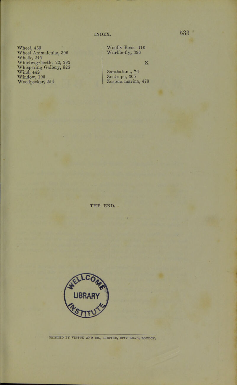 Wheel, 469 Wheel Animalculaa, 306 Whelk, 245 Whirlwig-beetle, 22, 292 Whispering Gallery, 526 Wind, 442 Window, 190 Woodpecker, 256 Woolly Bear, 110 Wurble-fly, 396 Zarahatana, 76 Zoetrope, 305 Zostera marina, 473 THE END. PEMTED BT VIETUE AND 00,, LIMITED, CITY EOAD, LONDON.