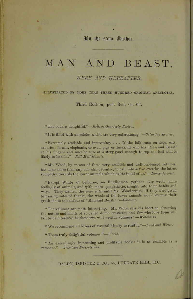 232 tl)f same ^utfior. MAN AND BEAST, ^OT HEREAFTER. ILLUSTRATED BY MORE THAN THREE HUNDRED ORIGINAL ANECDOTES. Third Edition, post 8vo, 6s. 6d. ■ The book is delightful.—British Quarterly Review. It is filled with anecdotes which are very entertaining.—Saturday Review. Extremely readable and interesting. ... If the talk runs on dogs, cats, canaries, horses, elephants, or even pigs or ducks, he who has ' Man and Beast' at his fingers' end may be sure of a story good enough to cap the best that is likely to be told.—Fall Mall Gazette.  Mr. Wood, by means of these very readable and well-condensed volumes, has done more than any one else recently, to call into active exercise the latent sympathy towards the lower animals which exists in aU of us.—Nonconformist. Except White of Selborne, no Englishman perhaps ever wrote more feelingly of animals, and \7ith more sympathetic,insight into their habits and ways. They wanted the sacer vates until Mr. Wood wrote; if they were given to passing votes of thanks, the whole of the lower animals would express their gratitude to the author of ' Man and Beast.' —Observer. The volumes are most interesting. Mr. Wood sets his heart on observing the nature and habits of so-called dumb creatures, and few who love them will fail to be interested in these two weU-written Yohiraea.—Watchma}i.  We recommend all lovers of natural history to read it.—Land and Water.  These truly delightful volumes.—rForW.  An exceedingly interesting and profitable book : it is as readable as a romance.—American Freshyterian. DALDY, ISBISTER & CO., 56, LUDGATE HILL, E.G.