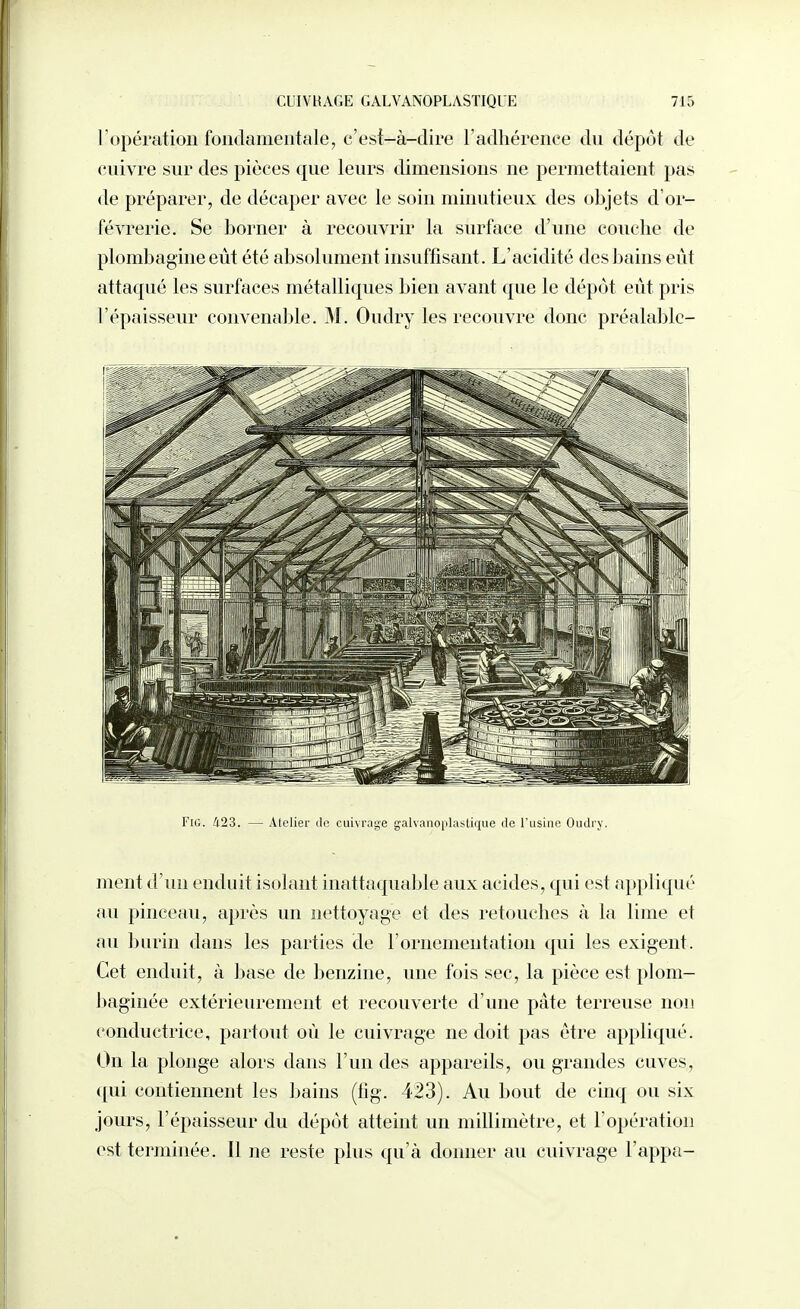 l'opération fondamentale, c'est-à-dire l'adhérence dn dépôt de enivre sur des pièces que leurs dimensions ne permettaient pas de préparer, de décaper avec le soin minutieux des objets d'or- févrerie. Se borner à recouvrir la surface d'une couche de plombagine eût été absolument insuffisant. L'acidité des bains eût attaqué les surfaces métalliques bien avant que le dépôt eût pris l'épaisseur convenable. M. Oudry les recouvre donc préalablc- FiG. 423. — Atelier île cuivrage galvanoplastique de rusiiie OuJry. ment d'un enduit isolant inattaquable aux acides, qui est appliqué au pinceau, après un nettoyage et des retouches à la lime et au burin dans les parties de l'ornementation qui les exigent. Cet enduit, à base de benzine, une fois sec, la pièce est plom- baginée extérieurement et recouverte d'une pâte terreuse non conductrice, partout où le cuivrage ne doit pas être appliqué. On la plonge alors dans l'un des appareils, ou grandes cuves, <[ui contiennent les bains (lig. 423). Au bout de cinq ou six jours, l'épaisseur du dépôt atteint un millimètre, et l'opération est terminée. Il ne reste plus qu'à donner au cuivrage l'appa-