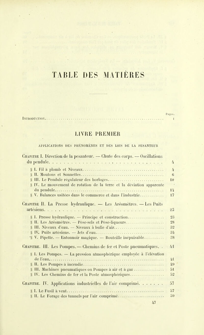 TABLE DES MATIÈRES Pas.,. Introduction i LIVRE PREMIER APPLICATIONS DES PHÉNOMÈNES ET DES LOIS DE LA PESANTEUR CuAPiTRE I. Direclion de la pesanteur. — Chute des corps. — Oscillations du pendule U § I. Fil à plomb et Niveaux h § II. Moutons et Sonnettes 6 S III. Le Pendule régulateur des liorloges 10 S IV. Le mouvement de rotation de la terre et la déviation apparente du pendule Lli V. Balances usitées dans le commerce et dans l'industrie 17 CuAPiTiŒ II. La Presse hydraulique. — Les Aréomètres.—Les Puits artésiens 23 § I. Presse hydraulique. — Principe et construction 23 § II. Les Aréomètres. — Pèse-sels et Pèse-liqueurs 28 § III. Niveaux d'eau. — Niveaux à bulle d'air 32 § IV. Puits artésiens. — Jets d'eau 3^ *§ V. Pipette. — Entonnoir magique. — Bouteille inépuisable 38 Chapitre. III. Les Pompes. — Chemins de fer et Poste pneumatiques. . ^1 S I. Les Pompes. — La pression atmosphérique employée à l'élévation de l'eau /il § II. Les Pompes à hicendie Ii9 § III. Machines pneumatiques ou Pompes à air et à gaz 51 § IV. Les Chemins de fer et la Poste atmosphériques 52 Chapitre. IV. Applications industrielles de l'air comprimé 57 § I. Le Fusil à vent ^ 57 § II. Le Forage des tunnels par l'air comprimé 59 /i7