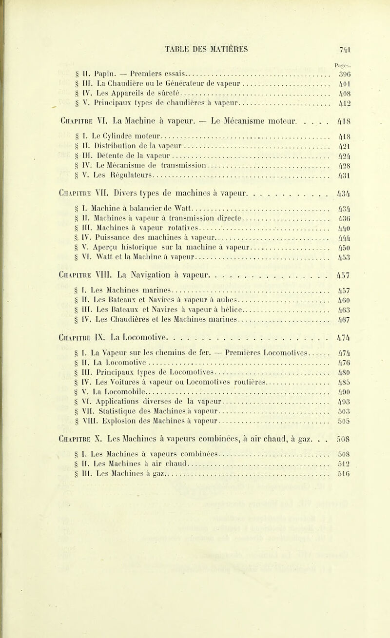 Page?. § H. Papiii. — Premiers essais 396 § III. La Chaudière ou le Généraleur de vapeur /|01 S IV. Les Appareils de sûreté /j08 t; V. Principaux lypes de chaudières à vapeur l\V2 Chapitre VI. La Machine à vapeur. — Le Mécanisme moteur /|18 § I. Le Cylindre moteur /il8 § II. Distribution de la vapeur /i21 S III. Délente de la vapeur /i2/i § IV. Le Mécanisme de transmission Z|28 § V. Les Régulateurs CiiAPiTHE VII. Divers types de machines à vapeur I\?,fi § I. Machine à balancier de Watt ^,1/1 § II. Machines à vapeur à transmission directe ioG 55 III. Machines à vapeur rotatives • /i^'tO § IV. Puissance des machines à vapeur § V. Aperçu historique sur la machine à vapeur /i50 § VI. Watt et la Machine à vapeur /i53 Chapitre VIII. La Navigation à va|)eur /i57 § 1. Les Machines marines /i57 § II. Les Bateaux et Navires h vapeur à aubes /4G0 § III. Les Bateaux et Navires à vapeur à hélice /|63 § iV. Les Chaudières et les Machines marines /|67 Chapitre IX. La Locomotive init § I. La Vapeur sur les chemins de fer. — Premières Locomotives Zi7/i § II. La Locomotive /|76 § m. Principaux types de Locomotives /18O § IV. Les Voitures à vapeur ou Locomotives routières /i85 § V. La Locomobile /i90 § VI. Applications diverses de la vapaur /|93 § VIL Statistique des Machines à vapeur 503 § VIII. Explosion des Machines à vapeur 505 Chapitre X. Les Machines à vapeurs comhinécs, à air chaud, à gaz. . . 508 § 1. Les Machines à vapeurs combinées 508 § II. Les Machines à air chaud 51'2 § 111. Les Machines à gaz 516