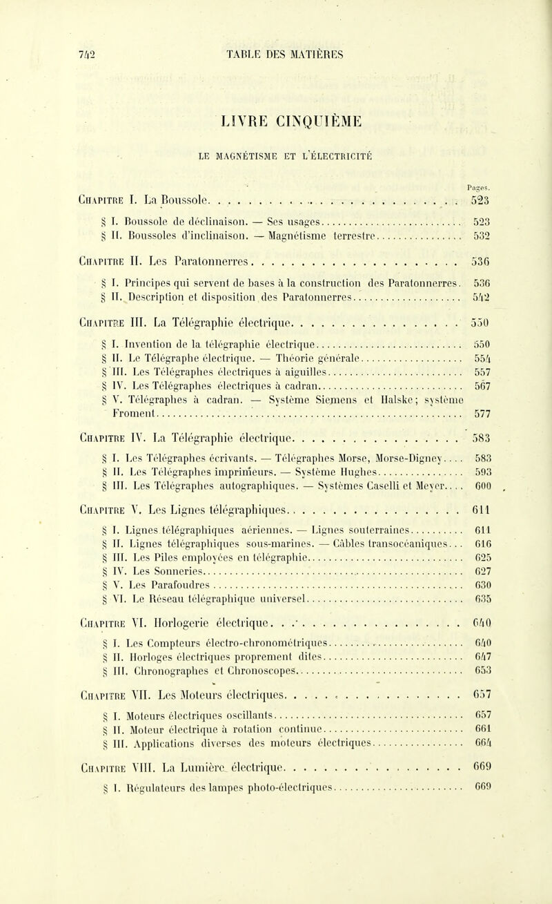 LIVRE CINQUIÈME LE MAGNÉTISME ET L ÉLECTRICITÉ Pages. Chapitre I. La Boussole 523 § I. Boussole do déclinaison. — Ses usages 523 n. Boussoles d'inclinaison. — Magnétisme terrestre 532 CnAriTRE II. Les Paratonnerres 536 § ]. Principes qui servent de bases à la construction des Paratonnerres. 536 § II. Doscriplion et disposition des Paratonnerres 5/(2 Chapitre III. La Télégraphie électrique 550 § I. Invention de la télégraphie électrique 530 § II. Le Télégraphe électrique. — Théorie générale 554 §111. Les Télégraphes électriques à aiguilles 557 § IV. Les Télégraphes électriques à cadran 567 § V. Télégraphes à cadran. — Système Siemens et Halske; sjstènio Froment 577 Chapitre IV. La Télégraphie électrique 583 § I. Les Télégraphes écrivants. — Télégraphes Morse, Morse-Digney.... 583 II. Les Télégraphes imprimeurs. — Système Hughes 593 § 111, Les Télégraphes autographiques. — Systèmes Caselli et Mcycr.... 600 , Chapitre V. Les Lignes télégraphiques 611 § I. Lignes télégraphiques aériennes. — Lignes souterraines 611 § II. Lignes télégraphiques sous-marines.—Câbles transocéaniques.. . 616 § III. Les Piles employées en télégraphie 625 § IV. Les Sonneries 627 § V. Les Parafoudres 630 § VI. Le Réseau télégraphique universel 635 Chapitre VI. Horlogerie électrique, . .• C/iO § I. Les Compteurs clectro-chronométriques 6ZiO § IL Horloges électriques proprement dites 6/i7 § III. Chronographes et Chronoscopes 653 Chapitre VII. Les Moteurs électriques = 657 § I. Moteurs électriques oscillants 657 S IL Moteur électrique ii rotation continue 661 § III. Applications diverses des moteurs électriques GGd Chapitre VIII. La Lumière, électrique 669 ,^ L Itégulatcurs des lampes photo-électriques 660