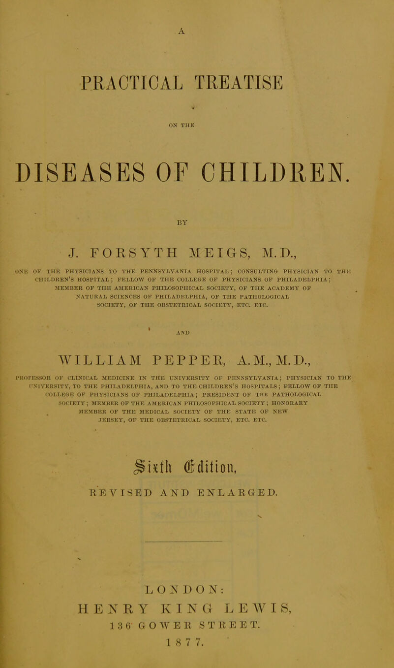 A PRACTICAL TREATISE ON THE DISEASES OF CHILDREN. J. FORSYTH MEIGS, M. D., ONE OF THE PHYSICIANS TO THE PENNSYLVANIA HOSPITAL; CONSULTING PHYSICIAN TO THE children’s hospital; fellow of the college of PHYSICIANS OF PHILADELPHIA; MEMBER OF THE AMERICAN PHILOSOPHICAL SOCIETY', OF THE ACADEMY OF NATURAL SCIENCES OF PHILADELPHIA, OF THE PATHOLOGICAL SOCIETY, OF THE OBSTETRICAL SOCIETY, ETC. ETC. WILLIAM PEPPER, A.M., M.D., PROFESSOR OF CLINICAL MEDICINE IN THE UNIVERSITY OF PENNSYLVANIA; PHYSICIAN TO THE UNIVERSITY, TO THE PHILADELPHIA, AND TO THE CHILDREN’S HOSPITALS; FELLOW OF THE COLLEGE OF PHYSICIANS OF PHILADELPHIA; PRESIDENT OF THE PATHOLOGICAL SOCIETY ; MEMBER OF THE AMERICAN PHILOSOPHICAL SOCIETY ; HONORARY' MEMBER OF THE MEDICAL SOCIETY OF THE STATE OF NEW JERSEY, OF THE OBSTETRICAL SOCIETY, ETC. ETC. RE VISED AND ENLARGED. L O N D O N : HENRY KING L E W I S, 13 6' GO W E R S T R E E T. 1 8 7 7. BY AND