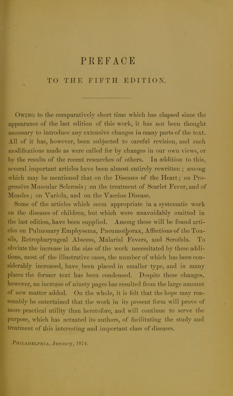 TO THE FIFTH EDITION. Owing to the comparatively short time which lias elapsed since the appearance of the last edition of this work, it has not been thought necessary to introduce any extensive changes in many parts of the text. All of it has, however, been subjected to careful revision, and such modifications made as were called for by changes in our own views, or by the results of the recent researches of others. In addition to this, several important articles have been almost entirely rewritten ; among which may be mentioned that on the Diseases of the Heart; on Pro- gressive Muscular Sclerosis; on the treatment of Scarlet Fever,and of Measles; on Variola, and on the Vaccine Disease. Some of the articles which seem appropriate in a systematic work on the diseases of children, but which were unavoidably omitted in the last edition, have been supplied. Among these will be found arti- cles on Pulmonary Emphysema, Pneumothorax, Affections of the Ton- sils, Retropharyngeal Abscess, Malarial Fevers, and Scrofula. To obviate the increase in the size of the work necessitated by these addi- tions, most of the illustrative cases, the number of which has been con- siderably increased, have, been placed in smaller type, and in many places the former text has been condensed. Despite these changes, however, an increase of ninety pages has resulted from the large amount of new matter added. On the whole, it is felt that the hope may rea- sonably be entertained that the work in its present form will prove of more practical utility than heretofore, and will continue to serve the purpose, which has actuated its authors, of facilitating the study and treatment of this interesting and important class of diseases.
