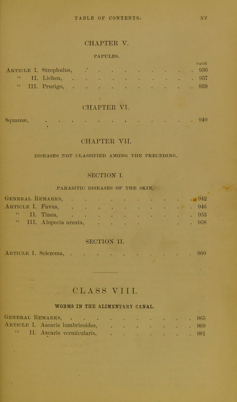 CHAPTER V. PAPULES. PAGE Article I. Strophulus, .’ 936 “ TI. Lichen, 937 “ III. Prurigo, 939 i CHAPTER VI. Squamse, 940 CHAPTER VII. DISEASES MOT CLASSIFIED AMONG THE PRECEDING. SECTION I. PARASITIC DISEASES OF THE SKIN. General Remarks, *942 Article I. Eavus, 946 “ II. Tinea, 953 “ III. Alopecia areata, .... . . 958 SECTION II. Article I. Sclerema, 960 . CLASS YIII. WORMS IN THE ALIMENTARY CANAL. General Remarks, 965 Article I. Ascaris lumbricoides, 969 II. Ascaris vermicularis, 981