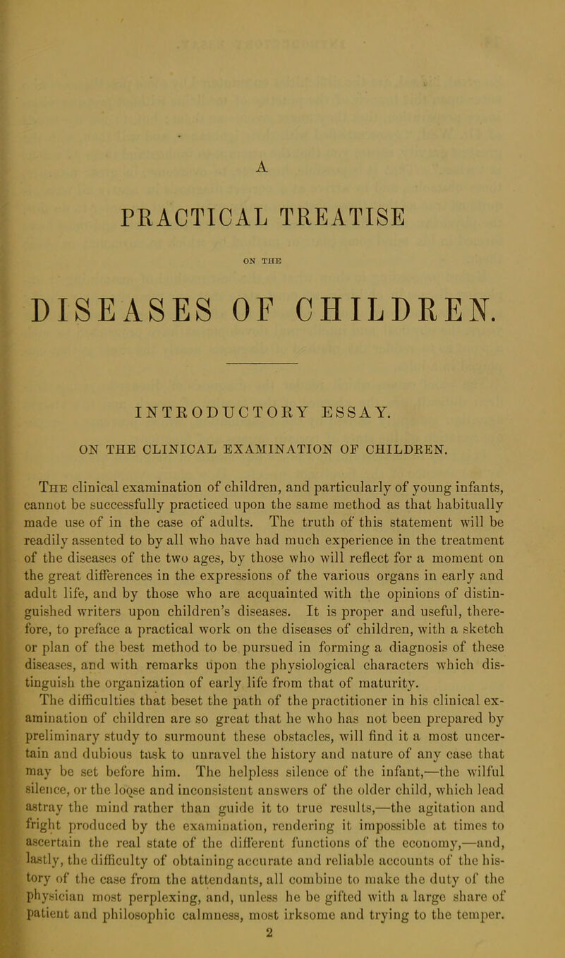 A PRACTICAL TREATISE ON THE DISEASES OF CHILDREN. INTRODUCTORY ESSAY. ON THE CLINICAL EXAMINATION OF CHILDREN. The clinical examination of children, and particularly of young infants, cannot be successfully practiced upon the same method as that habitually made use of in the case of adults. The truth of this statement will be readily assented to by all who have had much experience in the treatment of the diseases of the two ages, by those who will reflect for a moment on the great differences in the expressions of the various organs in early and adult life, and by those who are acquainted with the opinions of distin- guished writers upon children’s diseases. It is proper and useful, there- fore, to preface a practical work on the diseases of children, with a sketch or plan of the best method to be pursued in forming a diagnosis of these diseases, and with remarks upon the physiological characters which dis- tinguish the organization of early life from that of maturity. The difficulties that beset the path of the practitioner in his clinical ex- amination of children are so great that he who has not been prepared by preliminary study to surmount these obstacles, will find it a most uncer- tain and dubious task to unravel the history and nature of any case that may be set before him. The helpless silence of the infant,—the wilful silence, or the loose and inconsistent answers of the older child, which lead astray the mind rather than guide it to true results,—the agitation and fright produced by the examination, rendering it impossible at times to ascertain the real state of the different functions of the economy,—and, lastly, the difficulty of obtaining accurate and reliable accounts of the his- tory of the case from the attendants, all combine to make the duty of the physician most perplexing, and, unless he be gifted with a large share of patient and philosophic calmness, most irksome and trying to the temper. 2