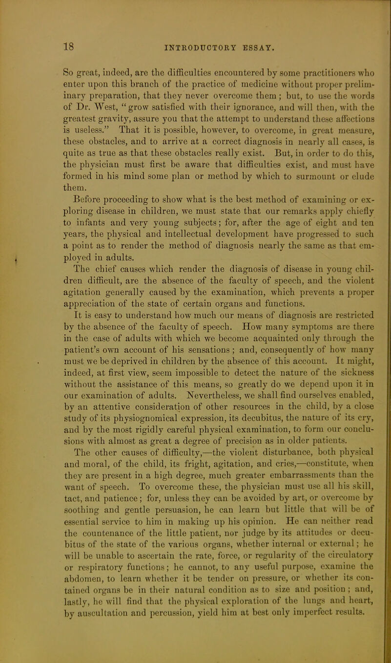So great, indeed, are the difficulties encountered by some practitioners who enter upon this branch of the practice of medicine without proper prelim- inary preparation, that they never overcome them ; but, to use the words of Dr. West, “grow satisfied with their ignorance, and will then, with the greatest gravity, assure you that the attempt to understand these affections is useless.” That it is possible, however, to overcome, in great measure, these obstacles, and to arrive at a correct diagnosis in nearly all cases, is quite as true as that these obstacles really exist. But, in order to do this, the physician must first be aware that difficulties exist, and must have formed in his mind some plan or method by which to surmount or elude them. Before proceeding to show what is the best method of examining or ex- ploring disease in children, we must state that our remarks apply chiefly to infants and very young subjects; for, after the age of eight and ten years, the physical and intellectual development have progressed to such a point as to render the method of diagnosis nearly the same as that em- ployed in adults. The chief causes which render the diagnosis of disease in young chil- dren difficult, are the absence of the faculty of speech, and the violent agitation generally caused by the examination, which prevents a proper appreciation of the state of certain organs and functions. It is easy to understand how much our means of diagnosis are restricted by the absence of the faculty of speech. How many symptoms are there in the case of adults with which we become acquainted only through the patient’s own account of his sensations; and, consequently of how many must we be deprived in children by the absence of this account. It might, indeed, at first view, seem impossible to detect the nature of the sickness without the assistance of this means, so greatly do we depend upon it in our examination of adults. Nevertheless, we shall find ourselves enabled, by an attentive consideration of other resources in the child, by a close study of its physiognomical expression, its decubitus, the nature of its cry, and by the most rigidly careful physical examination, to form our conclu- sions with almost as great a degree of precision as in older patients. The other causes of difficulty,—the violent disturbance, both physical and moral, of the child, its fright, agitation, and cries,—constitute, when they are present in a high degree, much greater embarrassments than the want of speech. To overcome these, the physician must use all his skill, tact, and patience; for, unless they can be avoided by art, or overcome by soothing and gentle persuasion, he can learn but little that will be of essential service to him in making up his opinion. He can neither read the countenance of the little patient, nor judge by its attitudes or decu- bitus of the state of the various organs, whether internal or external; he will be unable to ascertain the rate, force, or regularity of the circulatory or respiratory functions; he cannot, to any useful purpose, examine the abdomen, to learn whether it be tender on pressure, or whether its con- tained organs be in their natural condition as to size and position ; and, lastly, he will find that the physical exploration of the lungs and heart, by auscultation and percussion, yield him at best only imperfect results.