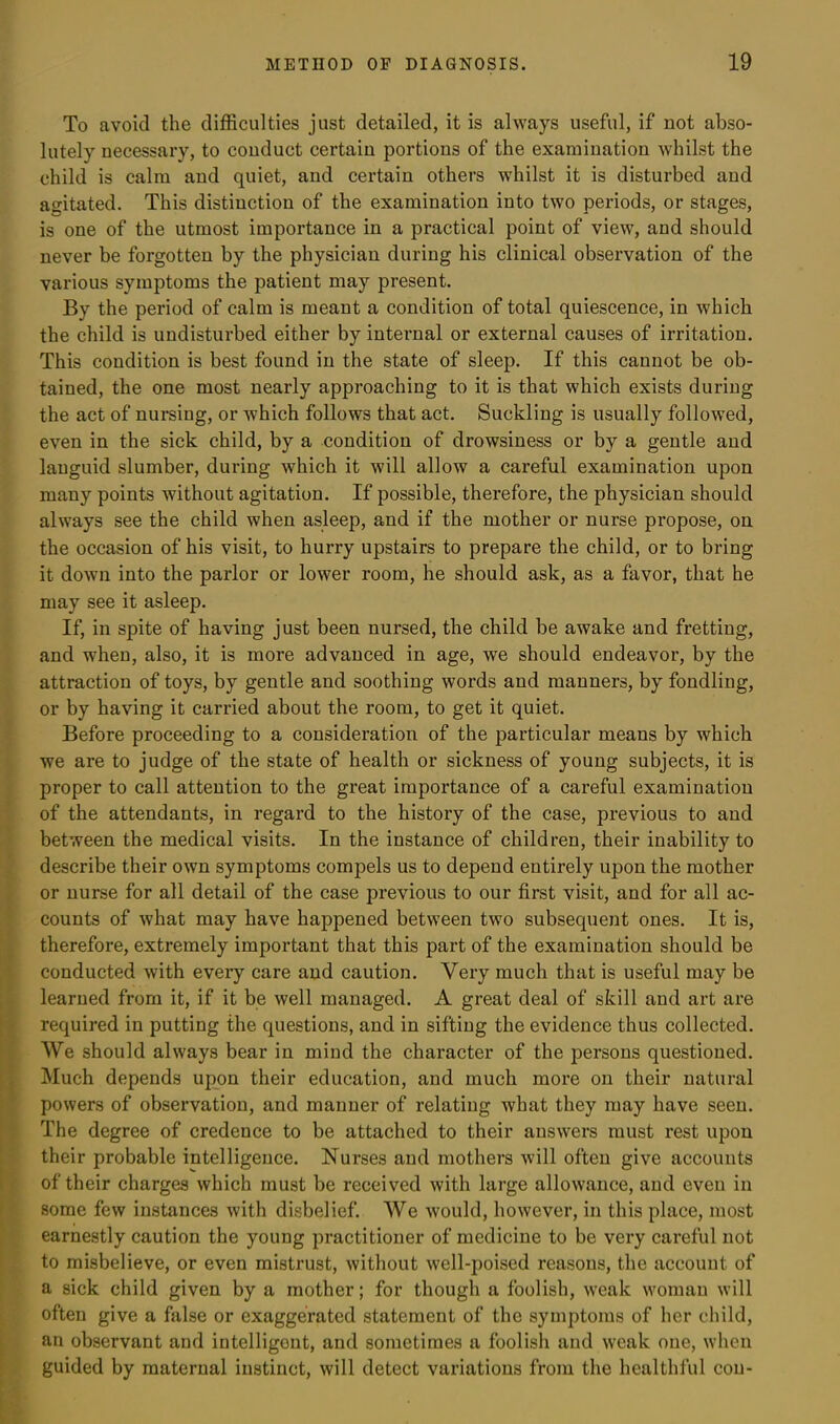 To avoid the difficulties just detailed, it is always useful, if not abso- lutely necessary, to conduct certain portions of the examination whilst the child is calm and quiet, and certain others whilst it is disturbed and agitated. This distinction of the examination into two periods, or stages, is one of the utmost importance in a practical point of view, and should never be forgotten by the physician during his clinical observation of the various symptoms the patient may present. By the period of calm is meant a condition of total quiescence, in which the child is undisturbed either by internal or external causes of irritation. This condition is best found in the state of sleep. If this cannot be ob- tained, the one most nearly approaching to it is that which exists during the act of nursing, or which follows that act. Suckling is usually followed, even in the sick child, by a condition of drowsiness or by a gentle and languid slumber, during which it will allow a careful examination upon many points without agitation. If possible, therefore, the physician should always see the child when asleep, and if the mother or nurse propose, on the occasion of his visit, to hurry upstairs to prepare the child, or to bring it down into the parlor or lower room, he should ask, as a favor, that he may see it asleep. If, in spite of having just been nursed, the child be awake and fretting, and when, also, it is more advanced in age, we should endeavor, by the attraction of toys, by gentle and soothing words and manners, by fondling, or by having it carried about the room, to get it quiet. Before proceeding to a consideration of the particular means by which we are to judge of the state of health or sickness of young subjects, it is proper to call attention to the great importance of a careful examination of the attendants, in regard to the history of the case, previous to and between the medical visits. In the instance of children, their inability to describe their own symptoms compels us to depend entirely upon the mother or nurse for all detail of the case previous to our first visit, and for all ac- counts of what may have happened between two subsequent ones. It is, therefore, extremely important that this part of the examination should be conducted with every care and caution. Very much that is useful may be learned from it, if it be well managed. A great deal of skill and art are required in putting the questions, and in sifting the evidence thus collected. We should always bear in mind the character of the persons questioned. Much depends upon their education, and much more on their natural powers of observation, and manner of relating what they may have seen. The degree of credence to be attached to their answers must rest upon their probable intelligence. Nurses and mothers will often give accounts of their charges which must be received with large allowance, and even in some few instances with disbelief. We would, however, in this place, most earnestly caution the young practitioner of medicine to be very careful not to misbelieve, or even mistrust, without well-poised reasons, the account of a sick child given by a mother; for though a foolish, weak woman will often give a false or exaggerated statement of the symptoms of her child, an observant and intelligent, and sometimes a foolish and weak one, when guided by maternal instinct, will detect variations from the healthful con-