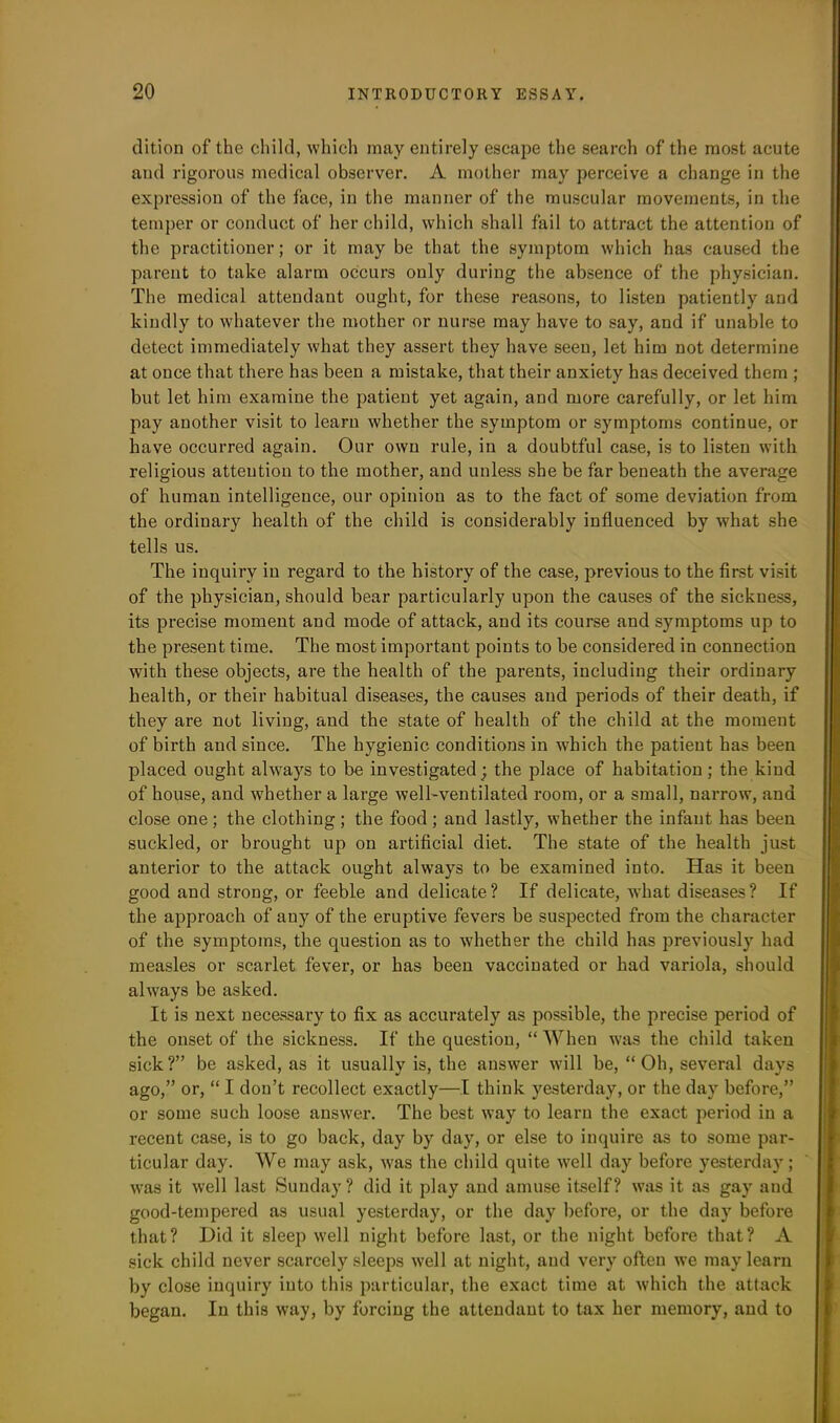 dition of the child, which may entirely escape the search of the most acute and rigorous medical observer. A mother may perceive a change in the expression of the face, in the manner of the muscular movements, in the temper or conduct of her child, which shall fail to attract the attention of the practitioner; or it may be that the symptom which has caused the parent to take alarm occurs only during the absence of the physician. The medical attendant ought, for these reasons, to listen patiently and kindly to whatever the mother or nurse may have to say, and if unable to detect immediately what they assert they have seen, let him not determine at once that there has been a mistake, that their anxiety has deceived them ; but let him examine the patient yet again, and more carefully, or let him pay another visit to learn whether the symptom or symptoms continue, or have occurred again. Our own rule, in a doubtful case, is to listen with religious attention to the mother, and unless she be far beneath the average of human intelligence, our opinion as to the fact of some deviation from the ordinary health of the child is considerably influenced by what she tells us. The inquiry in regard to the history of the case, previous to the first visit of the physician, should bear particularly upon the causes of the sickness, its precise moment and mode of attack, and its course and symptoms up to the present time. The most important points to be considered in connection with these objects, are the health of the parents, including their ordinary health, or their habitual diseases, the causes and periods of their death, if they are not living, and the state of health of the child at the moment of birth and since. The hygienic conditions in which the patient has been placed ought always to be investigated; the place of habitation ; the kind of house, and whether a large well-ventilated room, or a small, narrow, and close one; the clothing; the food ; and lastly, whether the infant has been suckled, or brought up on artificial diet. The state of the health just anterior to the attack ought always to be examined into. Has it been good and strong, or feeble and delicate? If delicate, what diseases? If the approach of any of the eruptive fevers be suspected from the character of the symptoms, the question as to whether the child has previously had measles or scarlet fever, or has been vaccinated or had variola, should always be asked. It is next necessary to fix as accurately as possible, the precise period of the onset of the sickness. If the question, “ When was the child taken sick?” be asked, as it usually is, the answer will be, “Oh, several days ago,” or, “ I don’t recollect exactly—I think yesterday, or the day before,” or some such loose answer. The best way to learn the exact period in a recent case, is to go back, day by day, or else to inquire as to some par- ticular day. We may ask, was the child quite well day before yesterday; was it well last Sunday ? did it play and amuse itself? was it as gay and good-tempered as usual yesterday, or the day before, or the day before that? Hid it sleep well night before last, or the night before that? A sick child never scarcely sleeps well at night, and very often we may learn by close inquiry into this particular, the exact time at which the attack began. In this way, by forcing the attendant to tax her memory, and to