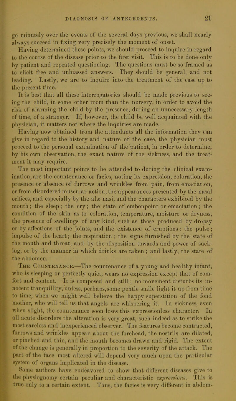 go minutely over the events of the several clays previous, we shall nearly always succeed in fixing very precisely the moment of onset. Having determined these points, we should proceed to inquire iu regard to the course of the disease prior to the first visit. This is to be done only bv patient and repeated questioning. The questions must be so framed as to elicit free and unbiassed answers. They should be general, and not leading. Lastly, we are to inquire into the treatment of the case up to the present time. It is best that all these interrogatories should be made previous to see- ing the child, in some other room than the nursery, in order to avoid the risk of alarming the child by the presence, during an unnecessary length of time, of a stranger. If, however, the child be well acquainted with the physician, it matters not where the inquiries are made. Having now obtained from the attendants all the information they can give in regard to the history and nature of the case, the physician must proceed to the personal examination of the patient, in order to determine, by his own observation, the exact nature of the sickness, and the treat- ment it may require. The most important points to be attended to during the clinical exam- ination, are the countenauce or facies, noting its expression, coloration, the presence or absence of furrows and wrinkles from pain, from emaciation, or from disordered muscular action, the appearances presented by the nasal orifices, and especially by the alas nasi, and the characters exhibited by the mouth ; the sleep; the cry; the state of embonpoint or emaciation ; the condition of the skin as to coloration, temperature, moisture or dryness, the presence of swellings of any kind, such as those produced by dropsy or by affections of the joints, and the existence of eruptions; the pulse; impulse of the heart; the respiration ; the signs furnished by the state of the mouth and throat, and by the disposition towards and power of suck- ing, or by the manner in which drinks are taken ; and lastly, the state of the abdomen. The Countenance.—The countenance of a young and healthy infant, who is sleeping or perfectly quiet, wears no expression except that of com- fort and content. It is composed and still; no movement disturbs its in- nocent tranquillity, unless, perhaps,some gentle smile light it up from time to time, when we might well believe the happy superstition of the fond mother, who will tell us that angels are whispering it. In sickness, even when slight, the countenance soon loses this expressionless character. In all acute disorders the alteration is very great, such indeed as to strike the most careless and inexperienced observer. The features become contracted, furrows and wrinkles appear about the forehead, the nostrils are dilated, or pinched and thin, and the mouth becomes drawn and rigid. The extent of the change is generally in proportion to the severity of the attack. The part of the face most altered will depend very much upon the particular system of organs implicated in the disease. Some authors have endeavored to show that different diseases give to the physiognomy certain peculiar and characteristic expressions. This is true only to a certain extent. Thus, the facies is very different iu abdom-