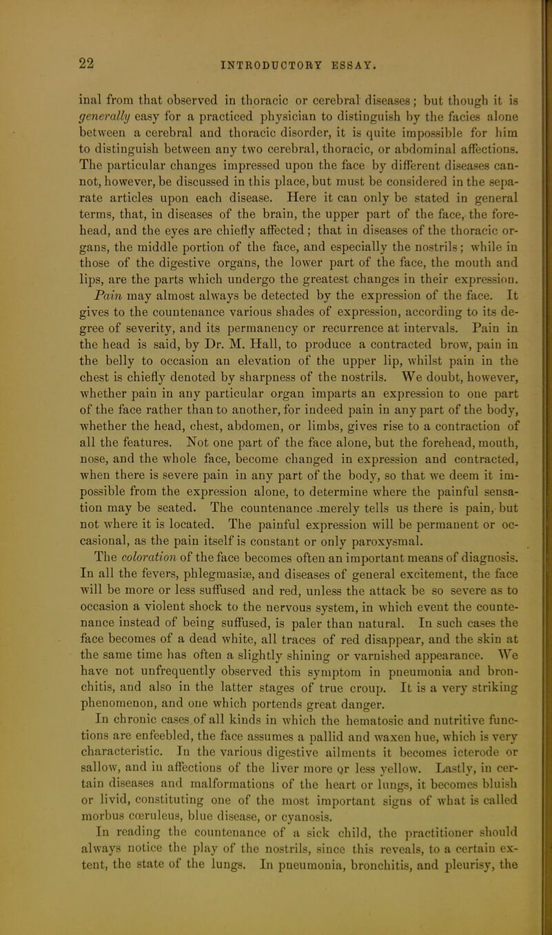 inal from that observed in thoracic or cerebral diseases; but though it is generally easy for a practiced physician to distinguish by the facies alone between a cerebral and thoracic disorder, it is quite impossible for him to distinguish between any two cerebral, thoracic, or abdominal affections. The particular changes impressed upon the face by different diseases can- not, however, be discussed in this place, but must be considered in the sepa- rate articles upon each disease. Here it can only be stated in general terms, that, in diseases of the brain, the upper part of the face, the fore- head, and the eyes are chiefly affected; that in diseases of the thoracic or- gans, the middle portion of the face, and especially the nostrils; while in those of the digestive organs, the lower part of the face, the mouth and lips, are the parts which undergo the greatest changes in their expression. Pain may almost always be detected by the expression of the face. It gives to the countenance various shades of expression, according to its de- gree of severity, and its permanency or recurrence at intervals. Pain in the head is said, by Dr. M. Hall, to produce a contracted brow, pain in the belly to occasion an elevation of the upper lip, whilst pain in the chest is chiefly denoted by sharpness of the nostrils. We doubt, however, whether pain in any particular organ imparts an expression to one part of the face rather than to another, for indeed pain in any part of the body, whether the head, chest, abdomen, or limbs, gives rise to a contraction of all the features. Not one part of the face alone, but the forehead, mouth, nose, and the whole face, become changed in expression and contracted, when there is severe pain in any part of the body, so that we deem it im- possible from the expression alone, to determine where the painful sensa- tion may be seated. The countenance .merely tells us there is pain, but not where it is located. The painful expi’ession will be permanent or oc- casional, as the pain itself is constant or only paroxysmal. The coloration of the face becomes often an important means of diagnosis. In all the fevers, phlegmasise, and diseases of general excitement, the face will be more or less suffused and red, unless the attack be so severe as to occasion a violent shock to the nervous system, in which event the counte- nance instead of being suffused, is paler than natural. In such cases the face becomes of a dead white, all traces of red disappear, and the skin at the same time has often a slightly shining or varnished appearance. We have not unfrequently observed this symptom in pneumonia and bron- chitis, and also in the latter stages of true croup. It is a very striking phenomenon, and one which portends great danger. In chronic cases of all kinds in which the liematosic and nutritive func- tions are enfeebled, the face assumes a pallid and waxen hue, which is very characteristic. In the various digestive ailments it becomes icterode or sallow, and in affections of the liver more or less yellow. Lastly, in cer- tain diseases and malformations of the heart or lungs, it becomes bluish or livid, constituting one of the most important signs of what is called morbus cceruleus, blue disease, or cyanosis. In reading the countenance of a sick child, the practitioner should always notice the play of the nostrils, since this reveals, to a certain ex- tent, the state of the lungs. In pneumonia, bronchitis, and pleurisy, the