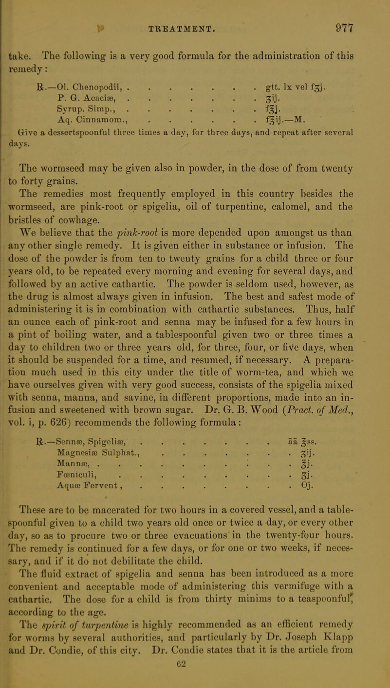take. The following is a very good formula for the administration of this remedy: R.—01. Chenopodii, . P. G. Acaciae, Syrup. Simp., Aq. Cinnamom., Give a dessertspoonful three days. gtt. lx vel f^j. • • • • • • . . . . . . f^j. f^ij.—M. times a day, for three days, and repeat after several The wormseed may be given also in powder, in the dose of from twenty i to forty grains. The remedies most frequently employed in this country besides the wormseed, are pink-root or spigelia, oil of turpentine, calomel, and the bristles of cowhage. We believe that the pink-root is more depended upon amongst us than any other single remedy. It is given either in substance or infusion. The dose of the powder is from ten to twenty grains for a child three or four years old, to be repeated every morning and evening for several days, and followed by an active cathartic. The powder is seldom used, however, as the drug is almost always given in infusion. The best and safest mode of administering it is in combination with cathartic substances. Thus, half an ounce each of pink-root and senna may be infused for a few hours in a pint of boiling water, and a tablespoonful given two or three times a day to children two or three years old, for three, four, or five days, when it should be suspended for a time, and resumed, if necessary. A prepara- tion much used in this city under the title of worm-tea, and which we have ourselves given with very good success, consists of the spigelia mixed with senna, manna, and savine, in different proportions, made into an in- fusion and sweetened with brown sugar. Dr. G. B. Wood (Praet. of Med., vol. i, p. 626) recommends the following formula: R.—Sennae, Spigelise, ....... aa ^ss. Magnesiae Sulphat., ....... ^ij. Mannae, .......... §j. Fceniculi, 3j. Aquae Fervent, ........ Oj. These are to be macerated for two hours in a covered vessel, and a table- spoonful given to a child two years old once or twice a day, or every other day, so as to procure two or three evacuations'in the twenty-four hours. The remedy is continued for a few days, or for one or two weeks, if neces- sary, and if it do not debilitate the child. The fluid extract of spigelia and senna has been introduced as a more convenient and acceptable mode of administering this vermifuge with a cathartic. The dose for a child is from thirty minims to a teaspoonful' according to the age. The spirit of turpentine is highly recommended as an efficient remedy for worms by several authorities, and particularly by Dr. Joseph Klapp and Dr. Condie, of this city. Dr. Coudie states that it is the article from 02