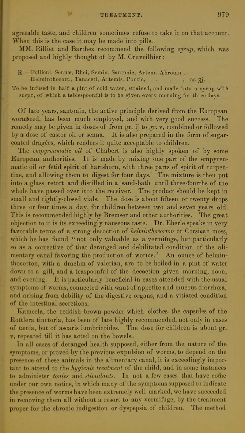 agreeable taste, and children sometimes refuse to take it on that account. When this is the case it may he made into pills. MM. Rilliet and Barthez recommend the following syrup, which was proposed and highly thought of by M. Cruveilhier: R.—Follicul. Sennoe, Rhei, Semin. Santonic, Artem. Abrotan., Helminthocort., Tanaceti, Artemis. Pontic, . . . aa ^j. To be infused in half a pint of cold water, strained, and made into a syrup with sugar, of which a tablespoonful is to be given every morning for three days. Of late years, santonin, the active principle derived from the European wormfeeed, has been much employed, and with very good success. The remedy may be given in doses of from gr. ij to gr. v, combined or followed by a dose of castor oil or senna. It is also prepared in the form of sugar- coated dragees, which renders it quite acceptable to children. The empyreumatic oil of Chabert is also highly spoken of by some European authorities. It is made by mixing one part of the empyreu- matic oil or fetid spirit of hartshorn, with three parts of spirit of turpen- tine, and allowing them to digest for four days. The mixture is then put into a glass retort and distilled in a sand-bath until three-fourths of the whole have passed over into the receiver. The product should be kept in small and tightly-closed vials. The dose is about fifteen or twenty drops three or four times a day, for children between two and seven years old. This is recommended highly by Bremser and other authorities. The great objection to it is its exceedingly nauseous taste. Dr. Eberle speaks in very favorable terms of a strong decoction of helminthocorton or Corsican moss, which he has found “not only valuable as a vermifuge, but particularly so as a corrective of that deranged and debilitated condition of the ali- mentary canal favoring the production of worms.” An ounce of helmin- thocorton, with a drachm of valeriau, are to be boiled in a pint of water down to a gill, and a teaspoonful of the decoction given morning, noon, and evening. It is particularly beneficial in cases attended with the usual symptoms of worms, connected with want of appetite and mucous diarrhoea, and arising from debility of the digestive organs, and a vitiated condition of the intestinal secretions. Kameela, the reddish-brown powder which clothes the capsules of the Rottlera tinctoria, has been of late highly recommended, not only in cases of ttenia, but of ascaris lumbricoides. The dose for children is about gr. v, repeated till it has acted on the bowels. In all cases of deranged health supposed, either from the nature of the symptoms, or proved by the previous expulsion of worms, to depend on the presence of these animals in the alimentary canal, it is exceedingly impor- tant to attend to the hygienic treatment of the child, and in some instances to administer tonics and stimulants. In not a few cases that have come under our own notice, in which many of the symptoms supposed to indicate the presence of worms have been extremely well marked, we have succeeded in removing them all without a resort to any vermifuge, by the treatment proper for the chronic indigestion or dyspepsia of children. The method