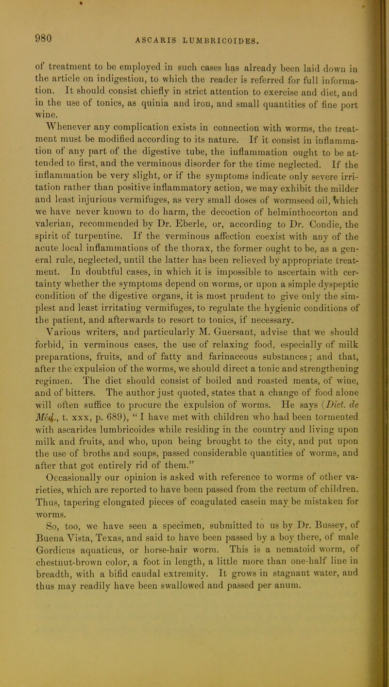 of treatment to be employed in such cases has already been laid down in the article on indigestion, to which the reader is referred for full informa- tion. It should consist chiefly in strict attention to exercise and diet, and in the use of tonics, as quinia and iron, and small quantities of fine port wine. Whenever any complication exists in connection with worms, the treat- ment must he modified according to its nature. If it consist in inflamma- tion of any part of the digestive tube, the inflammation ought to he at- tended to first, and the verminous disorder for the time neglected. If the inflammation be very slight, or if the symptoms indicate only severe irri- tation rather than positive inflammatory action, we may exhibit the milder and least injurious vermifuges, as very small doses of wormseed oil, Which we have never known to do harm, the decoction of helminthocorton and valerian, recommended by Dr. Eberle, or, according to Dr. Condie, the spirit of turpentine. If the verminous affection coexist with any of the acute local inflammations of the thorax, the former ought to be, as a gen- eral rule, neglected, until the latter has been relieved by appropriate treat- ment. In doubtful cases, in which it is impossible to ascertain with cer- tainty whether the symptoms depend on worms, or upon a simple dyspeptic condition of the digestive organs, it is most prudent to give only the sim- plest and least irritating vermifuges, to regulate the hygienic conditions of the patient, and afterwards to resort to tonics, if necessary. Various writers, and particularly M. Guersaut, advise that we should forbid, in verminous cases, the use of relaxing food, especially of milk preparations, fruits, and of fatty and farinaceous substances; and that, after the expulsion of the worms, we should direct a tonic and strengthening regimen. The diet should consist of boiled and roasted meats, of wine, and of bitters. The author just quoted, states that a change of food alone will often suffice to procure the expulsion of worms. He says (Diet, de Med,., t. xxx, p. 689), “ I have met with children who had been tormented with ascarides luinbricoides while residing in the country and living upon milk and fruits, and who, upon being brought to the city, and put upon the use of broths and soups, passed considerable quantities of worms, and after that got entirely rid of them.” Occasionally our opinion is asked with reference to worms of other va- rieties, which are reported to have been passed from the rectum of children. Thus, tapering elongated pieces of coagulated casein may be mistaken for Avorms. So, too, we have seen a specimen, submitted to us by Dr. Bussey, of Buena Vista, Texas, and said to have been passed by a boy there, of male Gordicus aquaticus, or horse-hair worm. This is a uetnatoid worm, of chestnut-brown color, a foot in length, a little more than one-half line in breadth, with a bifid caudal extremity. It grows in stagnant water, and thus may readily have been swallowed and passed per anum.