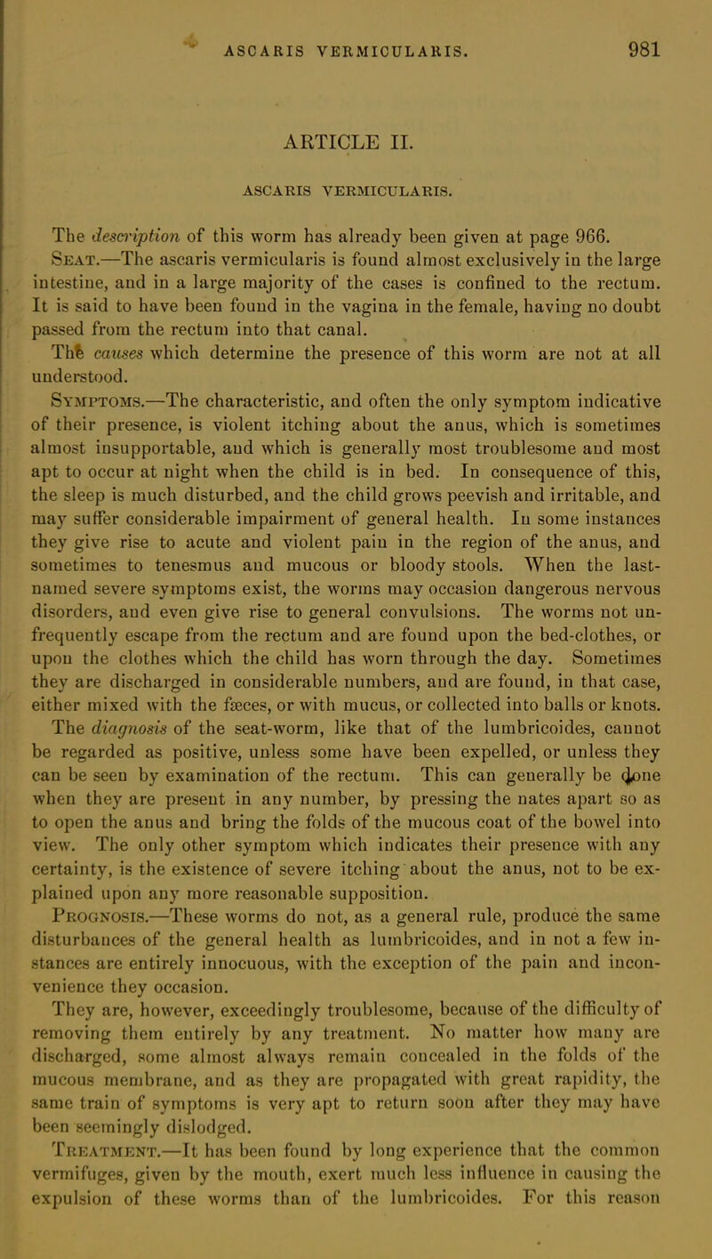 ARTICLE II. ASCARIS VERMICULARIS. The description of this worm has already been given at page 966. Seat.—The ascaris vermicularis is found almost exclusively in the large intestine, and in a large majority of the cases is confined to the rectum. It is said to have been found in the vagina in the female, having no doubt passed from the rectum into that canal. Th% causes which determine the presence of this worm are not at all understood. Symptoms.—The characteristic, and often the only symptom indicative of their presence, is violent itching about the anus, which is sometimes almost insupportable, and which is generally most troublesome and most apt to occur at night when the child is in bed. In consequence of this, the sleep is much disturbed, and the child grows peevish and irritable, and may suffer considerable impairment of general health. In some instances they give rise to acute and violent pain in the region of the anus, and sometimes to tenesmus and mucous or bloody stools. When the last- named severe symptoms exist, the worms may occasion dangerous nervous disorders, and even give rise to general convulsions. The worms not un- frequently escape from the rectum and are found upon the bed-clothes, or upon the clothes which the child has worn through the day. Sometimes they are discharged in considerable numbers, and are found, in that case, either mixed with the faeces, or with mucus, or collected into balls or knots. The diagnosis of the seat-worm, like that of the lumbricoides, canuot be regarded as positive, unless some have been expelled, or unless they can be seen by examination of the rectum. This can generally be (Jone when they are present in any number, by pressing the nates apart so as to open the anus and bring the folds of the mucous coat of the bowel into view. The only other symptom which indicates their presence with any certainty, is the existence of severe itching about the anus, not to be ex- plained upon any more reasonable supposition. Prognosis.—These worms do not, as a general rule, produce the same disturbances of the general health as lumbricoides, and in not a few in- stances are entirely innocuous, with the exception of the pain and incon- venience they occasion. They are, however, exceedingly troublesome, because of the difficulty of removing them entirely by any treatment. No matter how many are discharged, some almost always remaiu concealed in the folds of the mucous membrane, and as they are propagated with great rapidity, the same train of symptoms is very apt to return soon after they may have been seemingly dislodged. Treatment.—It has been found by long experience that the common vermifuges, given by the mouth, exert much less influence in causing the expulsion of these worms than of the lumbricoides. For this reason