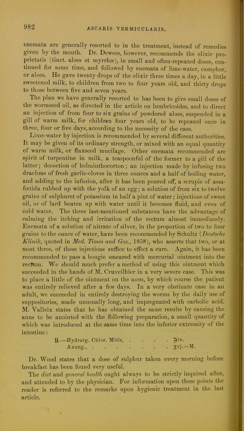 enemata are generally resorted to in the treatment, instead of remedies given by the mouth. Dr. Dewees, however, recommends the elixir pro- prietatis (tinct. aloes et myrrhse), in small and often-repeated doses, con- tinued for some time, and followed by enemata of lime-water, camphor, or aloes. lie gave twenty drops of the elixir three times a day, in a little sweetened milk, to children from two to four years old, and thirty drops to those between five and seven years. The plan we have generally resorted to has been to give small doses of the wormseed oil, as directed in the article od lumbricoides, and to direct an injection of from four to six grains of powdered aloes, suspended in a gill of warm milk, for children four years old, to be repeated once in three, four or five days, according to the necessity of the case. Lime-water by injection is recommended by several different authorities. It may be given of its ordinary strength, or mixed with an equal quantity of warm milk, or flaxseed mucilage. Other enemata recommended are spirit of turpentine in milk, a teaspoonful of the former to a gill of the latter; decoction of helminthocorton ; an injection made by infusing two drachms of fresh garlic-cloves in three ounces and a half of boiling water, and adding to the infusion, after it has been poured off, a scruple of assa- foetida rubbed up Avith the yolk of an egg; a solution of from six to twelve grains of sulphuret of potassium in half a pint of water ; injections of sweet oil, or of lard beaten up with Avater until it becomes fluid, and even of cold water. The three last-mentioned substances have the advantage of calmiug the itching and irritation of the rectum almost immediately. Enemata of a solution of nitrate of silver, in the proportion of two to four grains to the ounce of Avater, have been recommended by Schultz (Deutsche Klinik, quoted in Med. Times and Gaz., 1858), who asserts that two, or at most three, of these injectious suffice to effect a cure. Again, it has been recommended to pass a bougie smeared with mercurial ointment into the rectum. We should much prefer a method of using this ointment which succeeded in the hands of M. Cruveilhier in a very severe case. This was to place a little of the ointment on the anus, by Avhich course the patieut Avas entirely relieved after a few days. In a very obstinate case in an adult, we succeeded in entirely destroying the Avorms by the daily use of suppositories, made unusually long, and impregnated with carbolic acid. M. Valleix states that he has obtained the same results by causing the anus to be anointed Avith the following preparation, a small quantity of Avhich Avas introduced at the same time into the inferior extremity of the intestine: R.—Hydrarg. Chlor. Mitis, .... j>)iv. Axung., 3VJ-— Dr. Wood states that a dose of sulphur taken every morning before breakfast has been found very useful. The diet and general health ought always to be strictly inquired after, and attended to by the physician. For information upon these points the reader is referred to the remarks upon hygienic treatment in the last article.