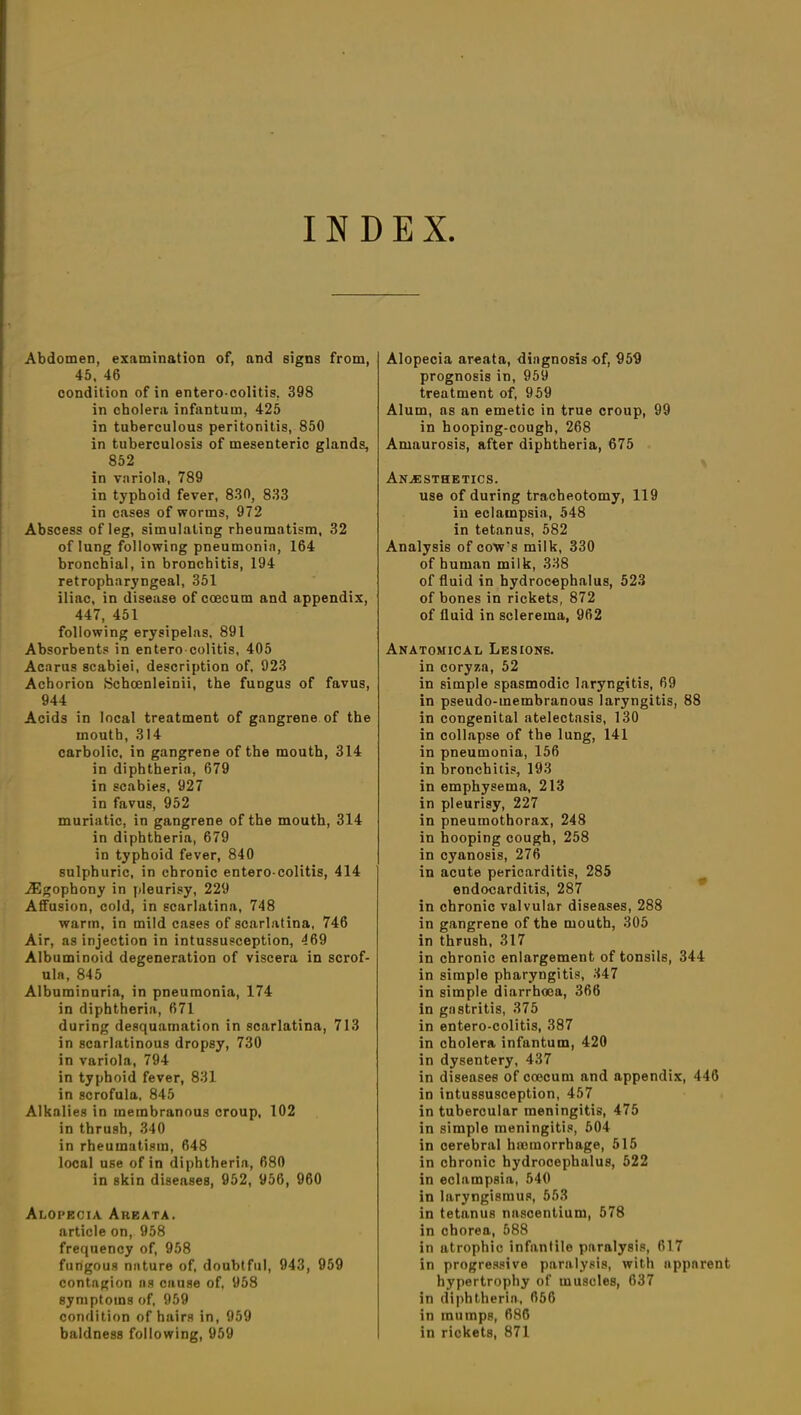 INDEX Abdomen, examination of, and signs from, 45, 46 condition of in entero colitis, 398 in cholera infantum, 425 in tuberculous peritonitis, 850 in tuberculosis of mesenteric glands, 852 in variola, 789 in typhoid fever, 830, 833 in cases of worms, 972 Abscess of leg, simulating rheumatism, 32 of lung following pneumonia, 164 bronchial, in bronchitis, 194 retropharyngeal, 351 iliac, in disease of coecum and appendix, 447, 451 following erysipelas, 891 Absorbents in entero colitis, 405 Acarus scabiei, description of, 923 Achorion .Schcenleinii, the fungus of favus, 944 Acids in local treatment of gangrene of the mouth, 314 carbolic, in gangrene of the mouth, 314 in diphtheria, 679 in scabies, 927 in favus, 952 muriatic, in gangrene of the mouth, 314 in diphtheria, 679 in typhoid fever, 840 sulphuric, in chronic entero colitis, 414 ASgophony in pleurisy, 229 Atfusion, cold, in scarlatina, 748 warm, in mild cases of scarlatina, 746 Air, as injection in intussusception, 469 Albuminoid degeneration of viscera in scrof- ula, 845 Albuminuria, in pneumonia, 174 in diphtheria, 671 during desquamation in scarlatina, 713 in scarlatinous dropsy, 730 in variola, 794 in typhoid fever, 831 in scrofula. 845 Alkalies in membranous croup, 102 in thrush, 340 in rheumatism, 648 local use of in diphtheria, 680 in skin diseases, 952, 956, 960 Alopecia Areata. article on, 958 frequency of, 958 fungous nature of, doubtful, 943, 959 contngion ns cause of, 958 symptoms of, 959 condition of hairs in, 959 baldness following, 959 Alopecia areata, diagnosis of, 959 prognosis in, 959 treatment of, 959 Alum, ns an emetic in true croup, 99 in hooping-cough, 268 Amaurosis, after diphtheria, 675 Anesthetics. use of during tracheotomy, 119 iu eclampsia, 548 in tetanus, 582 Analysis of cow’s milk, 330 of human milk, 338 of fluid in hydrocephalus, 523 of bones in rickets, 872 of fluid in sclerema, 962 Anatomical Lesions. in coryza, 52 in simple spasmodic laryngitis, 69 in pseudo-membranous laryngitis, 88 in congenital atelectasis, 130 in collapse of the lung, 141 in pneumonia, 156 in bronchitis, 193 in emphysema, 213 in pleurisy, 227 in pneumothorax, 248 in hooping cough, 258 in cyanosis, 276 in acute pericarditis, 285 endocarditis, 287 in chronic valvular diseases, 288 in gangrene of the mouth, 305 in thrush, 317 in chronic enlargement of tonsils, 344 in simple pharyngitis, 347 in simple diarrhoea, 366 in gastritis, 375 in entero-colitis, 387 in cholera infantum, 420 in dysentery, 437 in diseases of coecum and appendix, 446 in intussusception, 457 in tubercular meningitis, 475 in simple meningitis, 504 in cerebral haemorrhage, 515 in chronic hydrocephalus, 522 in eclampsia, 540 in laryngismus, 553 in tetanus nnscentium, 578 in chorea, 588 in atrophic infantile paralysis, 617 in progressive paralysis, with apparent hypertrophy of muscles, 637 in diphtheria, 656 in mumps, 686 in rickets, 871