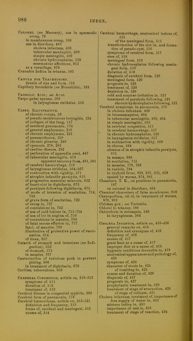 Calomel (see Mercury), use in spasmodic croup, 79 in membranous croup, 100 use in diarrhoea, 403 cholera infantum, 430 tubercular meningitis, 499 simple meningitis, 509 chronic hydrocephalus. 529 eczematous affections, 913 as a vermifuge, 978 Cannabis Indica in tetanus, 583 Canula for Tracheotomy. details of size and form. 116 Capillary bronchitis (see Bronchitis), 193 Carbolic Acid; see Acid. Carpo-pedal spasms, 569 in laryngismus stridulus, 558 Cases, Illustrative. of chronic coryza, 59 of pseudo membranous laryngitis, 124 of collapse of the lung, 14 7 of cerebral pneumonia, 174 of general emphysema, 216 of chronic emphysema, 221 of pneumothorax, 250 of chronic pleurisy', 246 of cyanosis, 278, 283 of cardiac disease, 292 of perforation of appendix coeci, 447 of tubercular meningitis, 479 apparent recovery from, 491,501 of cerebral haemorrhage, 518 of laryngismus stridulus, 564-567 of contraction with rigidity, 571 of atrophic infantile paralysis, 613 of progressive muscular sclerosis, 632 of heart-clot in diphtheria, 673 of paralysis following diphtheria, 675 of mode of invasion of scarlatina, 714, 718 of grave form of scarlatina, 723 of croup in, 727 of convulsions in, 742 of use of cold lotions in, 751-754 of use of ice in angina of, 759 of convulsions in measles, 768 of fatal serous effusion in, 777 fatal, of measles, 780 illustrative of protective power of vacci- nation, 814 of tinea, 957 Catarrh of stomach and intestines (see Indi- gestion), 353 of stomach, 375 in measles, 767 Cauterization of variolous pock to prevent pitting, 806 in treatment of diphtheria, 678 Cavities, tuberculous, 850 Cerebral Congestion, article on, 510-513 symptoms of, 511 duration of. 512 treatment of, 512 Cerebral disease in congenital syphilis, 880 Cerebral form of pneumonia, 176 Cerebral hajmorrhage, article on, 513-521 definition and frequency, 513 forms of, cerebral and meningeal, 513 causes of, 514 Cerebral bmmorrbnge, anatomical lesions of, 515 of the meningeal form, 515 transformation of the clot in, and forma- tion of pseudo-cyst, 516 symptoms of cerebral form, 517 case of, 518 meningeal form, 518 chronic hydrocephalus following menin- geal form, 519 duration of, 519 diagnosis of cerebral form, 520 meningeal form, 520 prognosis in, 520 treatment of, 520 depletion in, 520 cold and counter-irritation in, 521 treatment of paralysis following, 521 chronic hydrocephalus following, 521 Cerebral symptoms, in pneumonia, 173 in cholera infantum, 426 in intussusception, 464 in tubercular meningitis, 480, 484 in simple meningitis, 505 in cerebral congestion, 511 in cerebral haemorrhage, 517 in chronic hydrocephalus, 526 in laryngismus stridulus, 557 in contraction with rigidity, 569 in chorea, 594 absence of in atrophic infantile paralysis, 611 in mumps, 688 in scarlatina, 715 in measles, 776, 786 in variola, 794 in typhoid fever, 829, 831, 835, 839 caused by worms, 974, 981 Chambers, T. K., on poultices in pneumonia, 187 on calomel in diarrhoea, 404 Chemical characters of false membranes, 658 Chenopodium, oil of, in treatment of worms, 976, 982 Chicken pox ; see Varicella. Chloral ir, tetanus, 580 Chloroform in eclampsia, 548 in laryngismus, 564 Cholera Infantum, article on, 416-436 general remarks on, 416 definition and synonyms of, 416 frequency of, 416 causes of, 417 great heat ns a cause of, 417 improper diet as a cause of, 418 hygienic conditions favorable to, 419 anatomical appearances and pathology of, 420 symptoms of, 424 character of stools in, 425 of vomiting in, 425 course and duration of, 426 diagnosis of, 427 prognosis in, 427 prophylactic treatment in, 428 treatment of stage of evacuation, 429 of stage of collapse, 431 Cholera infantum, treatment of, importance of free supply of water in, 432 mistura indica in, 433 importance of rest in, 433 treatment of stage of reaction, 434