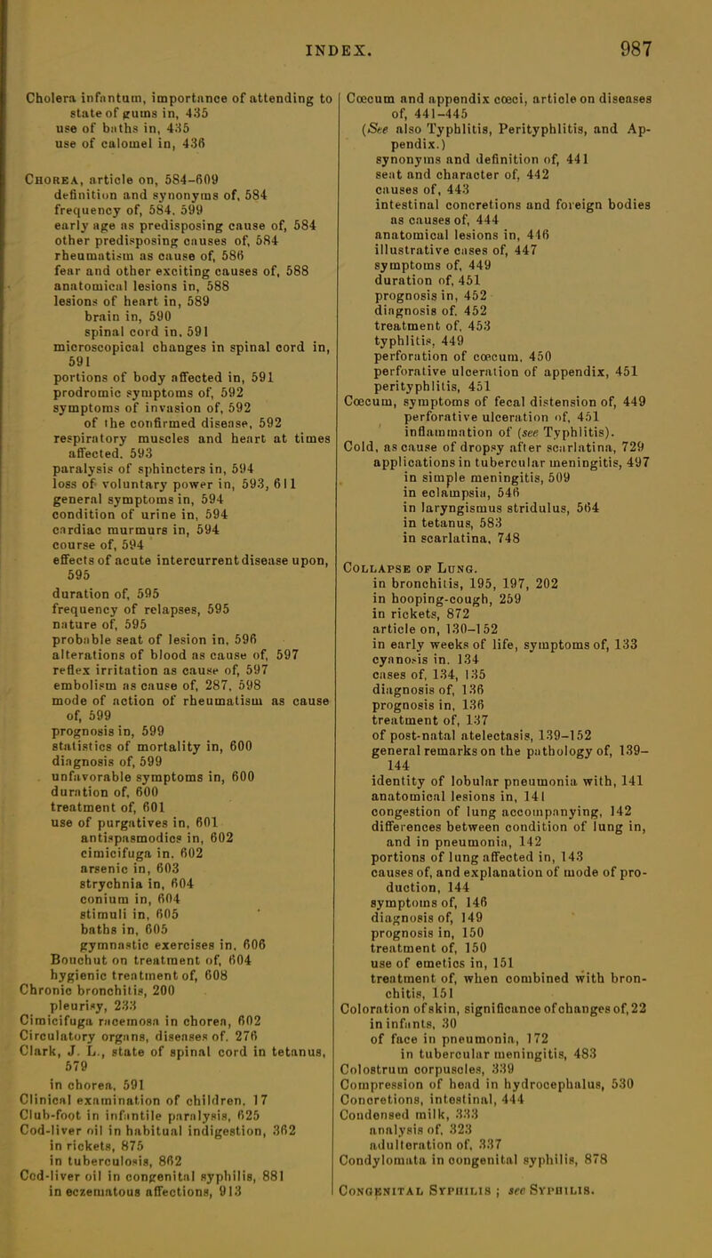 Cholera infantum, importance of attending to state of gums in, 435 use of baths in, 435 use of calomel in, 436 Chorea, article on, 584-609 definition and synonyms of, 584 frequency of, 584, 599 early age as predisposing cause of, 584 other predisposing causes of, 584 rheumatism as cause of, 586 fear and other exciting causes of, 588 anatomical lesions in, 588 lesions of heart in, 589 brain in, 590 spinal cord in, 591 microscopical changes in spinal cord in, 591 portions of body affected in, 591 prodromic symptoms of, 592 symptoms of invasion of, 592 of the confirmed disease, 592 respiratory muscles and heart at times affected. 593 paralysis of sphincters in, 594 loss of voluntary power in, 593, 611 general symptoms in, 594 condition of urine in, 594 cardiac murmurs in, 594 course of, 594 effects of acute intercurrent disease upon, 595 duration of, 595 frequency of relapses, 595 nature of, 595 probable seat of lesion in, 596 alterations of blood as cause of, 597 reflex irritation as cause of, 597 embolism as cause of, 287, 598 mode of action of rheumatism as cause of, 599 prognosis in, 599 statistics of mortality in, 600 diagnosis of, 599 unfavorable symptoms in, 600 duration of, 600 treatment of, 601 use of purgatives in, 601 antispasmodics in, 602 cimicifuga in. 602 arsenic in, 603 strychnia in, 604 conium in, 604 stimuli in, 605 baths in, 605 gymnastic exercises in, 606 Bouchut on treatment of, 604 hygienic treatment of, 608 Chronic bronchitis, 200 pleurisy, 233 Cimicifuga racemosa in choren, 602 Circulatory organs, diseases of. 276 Clark, J. L., state of spinal cord in tetanus, 579 in chorea, 591 Clinical examination of children. 17 Club-foot in infantile paralysis, 625 Cod-liver oil in habitual indigestion, 362 in rickets, 875 in tuberculosis, 862 Cod-liver oil in congenital syphilis, 881 in eczematous affections, 913 Coecum and appendix cceci, article on diseases of, 441-445 (Sue also Typhlitis, Perityphlitis, and Ap- pendix.) synonyms and definition of, 441 seat and character of, 442 causes of, 443 intestinal concretions and foreign bodies as causes of, 444 anatomical lesions in, 446 illustrative cases of, 447 symptoms of, 449 duration of, 451 prognosis in, 452 diagnosis of. 452 treatment of, 453 typhlitis, 449 perforation of coecum, 450 perforative ulceration of appendix, 451 perityphlitis, 451 Coecum, symptoms of fecal distension of, 449 perforative ulceration of, 451 inflammation of (see Typhlitis). Cold, as cause of dropsy after scarlatina, 729 applications in tubercular meningitis, 497 in simple meningitis, 509 in eclampsia, 546 in laryngismus stridulus, 564 in tetanus, 583 in scarlatina, 748 Collapse of Lung. in bronchitis, 195, 197, 202 in hooping-cough, 259 in rickets, 872 article on, 130-152 in early weeks of life, symptoms of, 133 cyanosis in. 134 cases of, 134, 135 diagnosis of, 136 prognosis in, 136 treatment of, 137 of post-natal atelectasis, 139-152 general remarks on the pathology of, 139— 144 identity of lobular pneumonia with, 141 anatomical lesions in, 141 congestion of lung accompanying, 142 differences between condition of lung in, and in pneumonia, 142 portions of lung affected in, 143 causes of, and explanation of mode of pro- duction, 144 symptoms of, 146 diagnosis of, 149 prognosis in, 150 treatment of, 150 use of emetics in, 151 treatment of, when combined with bron- chitis, 151 Coloration ofskin, significance of changes of, 22 in infants, 30 of face in pneumonia, 172 in tubercular meningitis, 483 Colostrum corpuscles, 339 Compression of head in hydrocephalus, 530 Concretions, intestinal, 444 Coudensed milk, 333 analysis of, 323 adulteration of, 337 Condylomata in congenital syphilis, 878 Congenital Syphilis ; sec Syphilis.