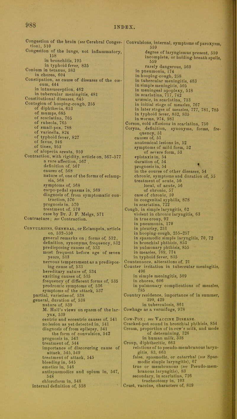 INDEX. Congestion of the brnin (see Cerebral Conges- tion), 510 Congestion of the lungs, not inflammatory, 158 in bronchitis, 195 in typhoid fever, 835 Conium in tetanus, 583 in chorea, 604 Constipation, as cause of diseases of the coe- cum, 444 in intussusception, 462 in tubercular meningitis, 481 Constitutional diseases, 645 Contagion of hooping-cough, 255 of diphtheria, 653 of mumps, 685 of scarlatina, 705 of rubeola, 765 of small-pox, 788 of varicella, 824 of typhoid fever, 827 of favus, 946 of tinea, 953 of alopecia areata, 959 Contraction, with rigidity, article on, 567-577 a rare affection, 567 , definition of, 567 causes of, 568 nature of, one of the forms of eclamp- sia, 568 symptoms of, 568 carpo-pedal spasms in, 569 diagnosis of, from symptomatic con- traction, 570 prognosis in. 570 treatment of, 570 case by Dr. J. F. Meigs, 571 Contracture ; see Contraction. Convulsions, General, or Eclampsia, article on, 532-550 general remarks on ; forms of, 532, definition, synonyms, frequency, 532 predisposing causes of, 533 most frequent before age of seven years, 533 nervous temperament as a predispos- ing cause of, 533 hereditary nature of, 534 exciting causes of, 535 frequency of different forms of, 535 prodromic symptoms of, 536 symptoms of the attack, 537 partial, varieties of, 538 general, duration of, 538 nature of, 539 M. Hall’s views on spasm of the lar- ynx, 539 centric and eccentric causes of, 541 no lesion as yet detected in, 541 diagnosis of from epilepsy, 541 the form of convulsion, 542 prognosis in, 543 treatment of, 544 importance of discovering cause of attnck, 545, 549 treatment of attack, 545 bleeding in, 545 emetics in, 546 antispnsmodics and opium in, 547, 548 chloroform in, 548 internal definition of, 558 Convulsions, internal, symptoms of paroxysm 559 degree of laryngismus present, 559 incomplete, or holding-breath spells, 559 rarely dangerous, 560 in pneumonia, 174 in hooping-cough, 258 in tubercular meningitis, 483 in simple meningitis, 505 in meningeal apoplexy, 518 in scarlatina, 717, 742 uraemic, in scarlatina, 733 in initial stage of measles, 767 in later stages of measles, 777, 781, 785 in typhoid fever, 832, 835 in worms, 974, 981 Corson, cold affusions in scarlatina, 750 Coryza, definition, synonyms, forms, fre- quency, 51 causes of, 51 anatomical lesions in, 52 symptoms of mild form, 52 of severe form, 53 epistaxis in, 54 duration of, 54 prognosis in, 54 in the course of other diseases, 54 chronic, symptoms and duration of, 55 treatment of acute, 56 local, of acute, 56 of chronic, 57 case of chronic, 59 in congenital syphilis, 878 in scarlatina, 722 Cough, in simple laryngitis, 62 violent in chronic laryngitis, 63 in true croup, 92 in pneumonia, 170 in pleurisy, 231 in hooping-cough, 255-257 in spasmodic simple laryngitis, 70, 72 in bronchial phthisis, 853 in pulmonary phthisis, 855 in measles, 769, 774 in typhoid fever, 835 Countenance, alterations of, 21 Counter irritation in tubercular meningitis, 496 in simple meningitis, 509 in chorea, 606 in pulmonary complications of measles, 785 Country residence, importance of in summer, 399, 429 in tuberculosis, 861 Cowhage as a vermifuge, 978 Cow-Pox; see Vaccine Disease. Cracked-pot sound in bronchial phthisis, 854 Creum, proportion of in cow’s milk, and mode of determining, 326 in human milk. 338 Croup, diphtheritic, 663 relations of to pseudo-membranous laryn- gitis, 83, 663 false, spasmodic, or catarrhal (see Spas- modic simple laryngitis), 67 true or membranous (see Pseudo-mem- branous laryngitis), 83 secondary, in scarlatina, 726 tracheotomy in, 103 Crust, vaccine, characters of, 819