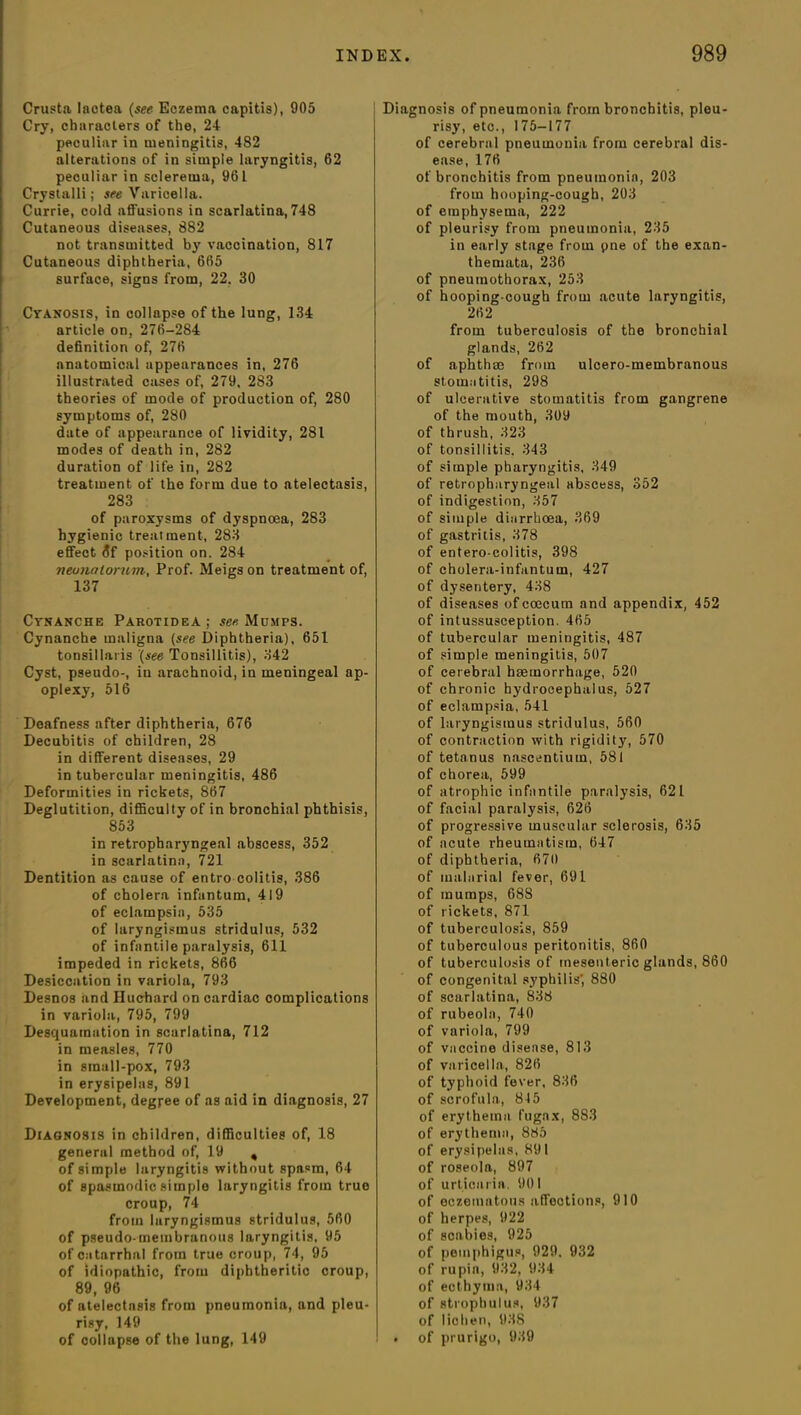 Crusta lactea (see Eczema capitis), 905 Cry, characters of the, 24 peculiar in meningitis, 482 alterations of in simple laryngitis, 62 peculiar in sclerema, 961 Crystalli; see Varicella. Currie, cold affusions in scarlatina, 748 Cutaneous diseases, 882 not transmitted by vaccination, 817 Cutaneous diphtheria, 665 surface, signs from, 22, 30 Cyanosis, in collapse of the lung, 134 article on, 276-284 definition of, 276 anatomical appearances in, 276 illustrated cases of, 279, 283 theories of mode of production of, 280 symptoms of, 280 date of appearance of lividity, 281 modes of death in, 282 duration of life in, 282 treatment of the form due to atelectasis, 283 of paroxysms of dyspnoea, 283 hygienic treatment, 283 effect 6f position on. 284 neonatorum-, Prof. Meigs on treatment of, 137 Cynanche Parotidea ; see Mumps. Cynanche maligna (see Diphtheria), 651 tonsillaris (see Tonsillitis), 342 Cyst, pseudo-, iu arachnoid, in meningeal ap- oplexy, 516 Deafness after diphtheria, 676 Decubitis of children, 28 in different diseases, 29 in tubercular meningitis, 486 Deformities in rickets, 867 Deglutition, difficulty of in bronchial phthisis, 853 in retropharyngeal abscess, 352 in scarlatina, 721 Dentition as cause of entro colitis, 386 of cholera infantum, 419 of eclampsia, 535 of laryngismus stridulus, 532 of infantile paralysis, 611 impeded in rickets, 866 Desiccation in variola, 793 Desnos and Iluehard on cardiac complications in variola, 795, 799 Desquamation in scarlatina, 712 in measles, 770 in small-pox, 793 in erysipelas, 891 Development, degree of as aid in diagnosis, 27 Diagnosis in children, difficulties of, 18 general method of, 19 , of simple laryngitis without spasm, 64 of spasmodic simple laryngitis from true croup, 74 from laryngismus stridulus, 560 of pseudo membranous laryngitis, 95 of catarrhal from true croup, 74, 95 of idiopathic, from diphtheritic croup, 89, 96 of atelectnsis from pneumonia, and pleu- risy, 149 of collapse of the lung, 149 Diagnosis of pneumonia from bronchitis, pleu- risy, etc., 175-177 of cerebral pneumonia from cerebral dis- ease, 176 of bronchitis from pneumonia, 203 from hooping-cough, 203 of emphysema, 222 of pleurisy from pneumonia, 235 in early stage from pne of the exan- themata, 236 of pneumothorax, 253 of hooping-cough from acute laryngitis, 262 from tuberculosis of the bronchial glands, 262 of aphthae from ulcero-membranous stomatitis, 298 of ulcerative stomatitis from gangrene of the mouth, 309 of thrush, 323 of tonsillitis. 343 of simple pharyngitis, 349 of retropharyngeal abscess, 352 of indigestion, 357 of simple diarrhoea, 369 of gastritis, 378 of entero-colitis, 398 of cholera-infantum, 427 of dysentery, 438 of diseases ofcoecum and appendix, 452 of intussusception. 465 of tubercular meningitis, 487 of simple meningitis, 507 of cerebral haemorrhage, 520 of chronic hydrocephalus, 527 of eclampsia, 541 of laryngismus stridulus, 560 of contraction with rigidity, 570 of tetanus nascentium, 581 of chorea, 599 of atrophic infantile paralysis, 621 of facial paralysis, 626 of progressive muscular sclerosis, 635 of acute rheumatism, 647 of diphtheria, 670 of malarial fever, 691 of mumps, 68S of rickets, 871 of tuberculosis, 859 of tuberculous peritonitis, 860 of tuberculosis of mesenteric glands, 860 of congenital syphilis', 880 of scarlatina, 838 of rubeola, 740 of variola, 799 of vaccine disease, 813 of varicella, 826 of typhoid fever, 836 of scrofula, 845 of erythema fugax, 8S3 of erythema, 885 of erysipelas, 891 of roseola, 897 of urticaria. 901 of eczematous affections, 910 of herpes, 922 of scabies, 925 of pemphigus, 929. 932 of rupia, 932, 934 of ecthyma, 934 of strophulus, 937 of lichen, 938 . of prurigo, 939