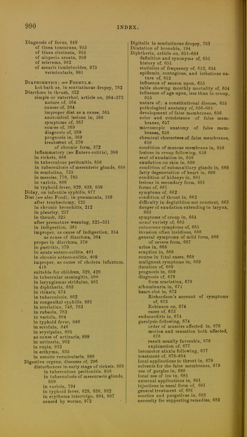 Diagnosis of favus, 949 of tinea tonsurans, 955 of tinea circinatu, 955 of alopecia areata, 959 of sclerema, 9(52 of ascaris lumbricoides, 975 vermicularis, 981 Diaphoretics ; -see Formulas. hot bath as, in scarlatinous dropsy, 762 Diarrhoea in thrush, 322 simple or catarrhal, article on, 364-373 nature of, 364 causes of, 364 improper diet as a cause, 365 anatomical lesions in, 366 symptoms of, 367 course of, 369 diagnosis of, 369 prognosis in, 369 treatment of, 370 of chronic form, 372 inflammatory (see Entero-colitis), 380 in rickets, 866 in tuberculous peritonitis, 858 in tuberculosis of mesenteric glands, 860 in scarlatina, 735 in measles, 770, 785 in variola, 806 in typhoid fever, 829, 833, 839 Diday, on infantile syphilis, 877 Diet (see also Food), in pneumonia, 189 nfter tracheotomy, 123 in chronic bronchitis, 212 in pleurisy, 237 in thrush, 325 after premature weaning, 325-331 in indigestion, 361 improper, as cause of indigestion, 354 as cause of diarrhoea, 364 proper in diarrhoea, 370 in gastritis, 379 in acute entero-colitis. 401 in chronic entero-colitis, 409 improper, as cause of cholera infantum, 418 suitable for children, 329, 428 in tubercular meningitis, 500 in laryngismus stridulus, 561 in diphtheria. 683 in rickets, 874 in tuberculosis, 862 in congenital syphilis, 881 in scarlatina, 746, 763 in rubeola, 782 in variola, 804 in typhoid fever, 840 in scrofula, 846 in erysipelas, 895 as cause of urticaria, 899 in urticaria, 902 in rupin, 932 in ecthyma, 935 in ascaris vermicularis, 980 Digestive organs, diseases of, 296 disturbances in early stage of rickets. 866 in tuberculous peritonitis, 858 in tuberculosis of mesenteric glands, 859 in variola, 794 in typhoid fever, 829, 830, 832 in erythema intertrigo, 884, 887 cnused by worms, 972 Digitalis in scarlatinous dropsy, 763 Dilatation of bronchia, 194 Diphtheria, article on, 651-684 definition and synonyms of, 651 history of, 651 statistics of frequency of, 652, 654 epidemic, contagious, and infectious na- ture of, 652 influence of season upon, 655 table showing monthly mortality of, 654 influence of age upon, less than in croup, 655 nature of; a constitutional disease, 655 pathological anatomy of, 656-661 development of false membranes, 656 color and consistence of false mem- branes, 657 microscopic anatomy of false mem- branes, 658 chemical characters of false membranes, 658 condition of mucous membrane in, 858 lesions in croup following, 659 seat of exudation in, 659 exudation on skin in, 660 condition of submaxillary glands in, 660 fatty degeneration of heart in, 660 condition of kidneys in, 661 lesions in secondary form, 661 forms of, 661 symptoms of, 662 condition of throat in, 662 difficulty in deglutition not constant, 663 danger of exudation extending to larynx, 663 symptoms of croup in, 664 nasal variety of, 665 cutaneous symptoms of, 665 invasion often insidious, 666 general symptoms of mild form, 666 of severe form, 667 urine in, 668 eruption in, 668 course in fatal cases, 668 malignant symptoms in, 669 duration of, 669 prognosis in, 669 diagnosis of, 670 from scarlatina, 670 albuminuria in, 671 heart-clot in, 672 Richardson’s account of symptoms of, 673 Robinson on, 674 cases of, 673 endocarditis in, 674 paralysis following, 674 order of muscles affected in, 676 motion and sensation both affected, 676 result usually favorable, 676 explanation of, 677 locomotor ataxia following, 677 treatment of, 678-684 local applications to throat in, 678 solvents for the false membranes, 679 use of gargles in, 680 local use of ice in, 681 external applications in, 681 injections in nasal form of, 681 general treatment of. 681 emetics and purgatives in, 683 necessity for supporting remedies, 682
