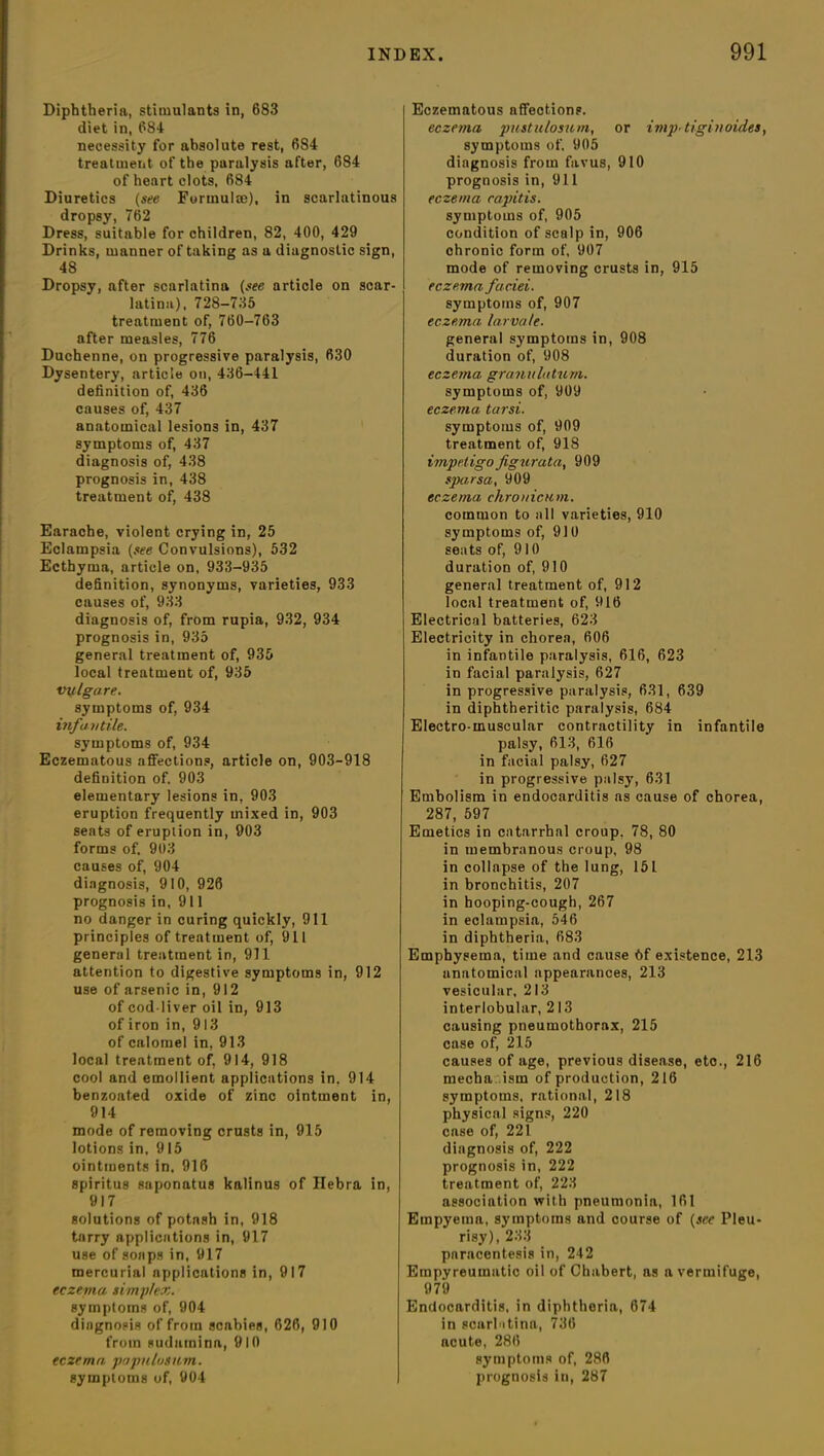 Diphtheria, stimulants in, 683 diet in, 684 necessity for absolute rest, 684 treatment of the paralysis after, 684 of heart clots, 684 Diuretics (see Formulae), in scarlatinous dropsy, 762 Dress, suitable for children, 82, 400, 429 Drinks, manner of taking as a diagnostic sign, 48 Dropsy, after scarlatina (see article on scar- latina), 728-735 treatment of, 760-763 after measles, 776 Duchenne, on progressive paralysis, 630 Dysentery, article on, 436-441 definition of, 436 causes of, 437 anatomical lesions in, 437 symptoms of, 437 diagnosis of, 438 prognosis in, 438 treatment of, 438 Earache, violent crying in, 25 Eclampsia (see Convulsions), 532 Ecthyma, article on, 933-935 definition, synonyms, varieties, 933 causes of, 933 diagnosis of, from rupia, 932, 934 prognosis in, 935 general treatment of, 935 local treatment of, 935 vvlgare. symptoms of, 934 infantile. symptoms of, 934 Eczematous affections, article on, 903-918 definition of. 903 elementary lesions in, 903 eruption frequently mixed in, 903 seats of eruption in, 903 forms of. 903 causes of, 904 diagnosis, 910, 926 prognosis in, 911 no danger in curing quickly, 911 principles of treatment of, 911 general treatment in, 911 attention to digestive symptoms in, 912 use of arsenic in, 912 of cod liver oil in, 913 of iron in, 913 of calomel in, 913 local treatment of, 914, 918 cool and emollient applications in. 914 benzoated oxide of zinc ointment in, 914 mode of removing crusts in, 915 lotions in, 915 ointments in, 916 spiritus saponatus kalinus of Hebra in, 917 solutions of potash in, 918 tarry applications in, 917 use of soaps in, 917 mercurial applications in, 917 eczema simplex. symptoms of, 904 diagnosis of from scabies, 626, 910 from sudamina, 910 eczema papulusitm. symptoms of, 904 Eczematous affections. eczema jmstu/osum, or imp- tiginoides, symptoms of. 905 diagnosis from favus, 910 prognosis in, 911 eczema capitis. symptoms of, 905 condition of scalp in, 906 chronic form of, 907 mode of removing crusts in, 915 eczema faciei. symptoms of, 907 eczema larvale. general symptoms in, 908 duration of, 908 eczema granulatum. symptoms of, 909 eczema, tarsi. symptoms of, 909 treatment of, 918 impetigofigurata, 909 sparsa, 909 eczema chronicnm. common to all varieties, 910 symptoms of, 910 seats of, 910 duration of, 910 general treatment of, 912 local treatment of, 916 Electrical batteries, 623 Electricity in chorea, 606 in infantile paralysis, 616, 623 in facial paralysis, 627 in progressive paralysis, 631, 639 in diphtheritic paralysis, 684 Electro-muscular contractility in infantile palsy, 613, 616 in facial palsy, 627 in progressive palsy, 631 Embolism in endocarditis as cause of chorea, 287, 597 Emetics in catarrhal croup, 78, 80 in membranous croup, 98 in collapse of the lung, 151 in bronchitis, 207 in hooping-cough, 267 in eclampsia, 546 in diphtheria, 683 Emphysema, time and cause bf existence, 213 anatomical appearances, 213 vesicular, 213 interlobular, 213 causing pneumothorax, 215 case of, 215 causes of age, previous disease, etc., 216 mecba .ism of production, 216 symptoms, rational, 218 physical signs, 220 case of, 221 diagnosis of, 222 prognosis in, 222 treatment of, 223 association with pneumonia, 161 Empyema, symptoms and course of (see Pleu- risy), 233 paracentesis in, 242 Empyreumatic oil of Chabert, as a vermifuge, 979 Endocarditis, in diphtheria, 674 in scarbitina, 736 acute, 286 symptoms of, 286 prognosis in, 287