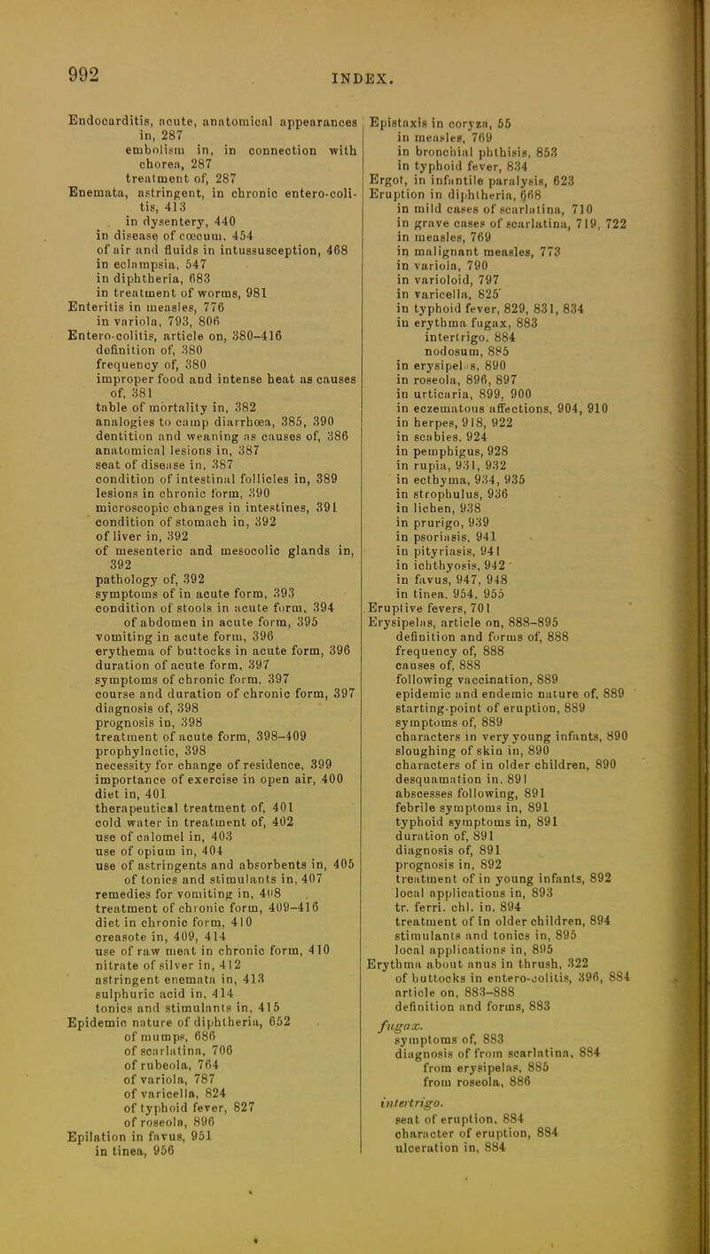 Endocarditis, acute, nnntomicftl appearances in, 287 embolism in, in connection with chorea, 287 treatment of, 287 Enemntn, astringent, in chronic entero-coli- tis, 413 in dysentery, 440 in disease of coeeum. 454 of air and fluids in intussusception, 468 in eclampsia, 547 in diphtheria, 683 in treatment of worms, 981 Enteritis in measles, 776 in variola, 793, 806 Entero-colitis, article on, 380-416 definition of, 380 frequency of, 380 improper food and intense heat as causes of, 381 table of mortality in, 382 analogies to camp diarrhoea, 385, 390 dentition and weaning as causes of, 386 anatomical lesions in, 387 seat of disease in, 387 condition of intestinal follicles in, 389 lesions in chronic form, 390 microscopic changes in intestines, 391 condition of stomach in, 392 of liver in, 392 of mesenteric and mesocolic glands in, 392 pathology of, 392 symptoms of in acute form, 393 condition of stools in acute form. 394 of abdomen in acute form, 395 vomiting in acute form, 396 erythema of buttocks in acute form, 396 duration of acute form, 397 symptoms of chronic form. 397 course and duration of chronic form, 397 diagnosis of, 398 prognosis in, 398 treatment of acute form, 398-409 prophylactic, 398 necessity for change of residence, 399 importance of exercise in open air, 400 diet in, 401 therapeutical treatment of, 401 cold water in treatment of, 402 use of calomel in, 403 use of opium in, 404 use of astringents and absorbents in, 405 of tonics and stimulants in, 407 remedies for vomiting in, 408 treatment of chronic form, 409-416 diet in chronic form, 410 creasote in, 409, 414 use of raw meat in chronic form, 410 nitrate of silver in, 412 astringent enemata in, 413 sulphuric acid in, 414 tonics and stimulants in, 415 Epidemic nature of diphtheria, 652 of mumps, 686 of scarlatina, 706 of rubeola, 764 of variola, 787 of varicella, 824 of typhoid fever, 827 of roseola, 896 Epilation in favus, 951 in tinea, 956 Epistaxis in coryza, 55 in measles, 769 in bronchial phthisis, 853 in typhoid fever, 834 Ergot, in infantile paralysis, 623 Eruption in diphtheria, fl68 in mild cases of scarlatina, 710 in grave cases of scarlatina, 719, 722 in measles, 769 in malignant measles, 773 in variola, 790 in varioloid, 797 in varicella, 825' in typhoid fever, 829, 831, 834 in erythma fugax, 883 intertrigo. 884 nodosum, 885 in erysipelas, 890 in roseola, 896, 897 in urticaria, 899. 900 in eczematous affections, 904, 910 in herpes, 918, 922 in scabies. 924 in pemphigus, 928 in rupia, 931, 932 in ecthyma, 934, 935 in strophulus, 936 in lichen, 938 in prurigo, 939 in psoriasis, 941 in pityriasis, 941 in ichthyosis, 942 * in favus, 947, 948 in tinea. 954. 955 Eruptive fevers, 701 Erysipelas, article on, 888-895 definition and forms of, 888 frequency of, 888 causes of, 888 following vaccination, 889 epidemic and endemic nature of, 889 starting-point of eruption, 889 symptoms of, 889 characters in very young infants, 890 sloughing of skin in, 890 characters of in older children, 890 desquamation in. 891 abscesses following, 891 febrile symptoms in, 891 typhoid symptoms in, 891 duration of, 891 diagnosis of, 891 prognosis in, 892 treatment of in young infants, 892 local applications in, 893 tr. ferri. chi. in, 894 treatment of in older children, 894 stimulants and tonics in, 895 local applications in, 895 Erythma about anus in thrush, 322 of buttocks in entero-oolitis, 396, 884 article on, 883-888 definition and forms, 883 fugax. symptoms of, 883 diagnosis of from scarlatina, 884 from erysipelas, 885 from roseola, 886 intertrigo. seat of eruption, 884 character of eruption, 884 ulceration in, 884