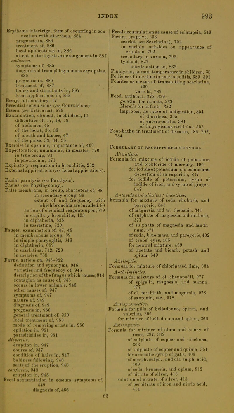 Erythema intertrigo, form of occurring in con- nection with diarrhoea, 884 prognosis in, 886 treatment of, 886 local applications in, 886 attention to digestive derangement in,887 nodosum. symptoms of, 885 diagnosis of from phlegmonous erysipelas. 886 prognosis in, 8S6 treatment of, 887 tonics and stimulants in, 887 local applications in, S88 Essay, introductory, 17 Essential convulsions (see Convulsions). Essera (see Urticaria), 899 Examination, clinical, in children, 17 difficulties of, 17, 18, 19 of abdomen, 45 of the heart, 35, 36 of mouth and fauces, 47 of the pulse, 33, 34, 35 Exercise in open air, importance of, 400 Expectoration, nummular, in measles, 770 in true croup, 93 in pneumonia, 171 Expiratory respiration in bronchitis, 202 External applications (see Local applications). Facial paralysis (see Paralysis). Facies (see Physiognomy). False membrane, in croup, characters of, 88 in secondary croup, 89 extent of and frequency w.ith which bronchia are invaded,88 action of chemical reagents upon,679 in capillary bronchitis, 193 in diphtheria, 656 in scarlatina, 720 Fauces, examination of, 47, 48 in membranous croup, 89 in simple pharyngitis, 348 in diphtheria, 659 in scarlatina, 712, 720 in measles, 768 Favus. article on, 946-952 definition and synonyms, 946 varieties and frequency of, 946 description of the fungus which causes, 944 contagion as cause of, 946 occurs in lower animals, 946 other causes of, 947 symptoms of, 947 nature of. 949 diagnosis of, 949 prognosis in, 950 general treatment of, 950 local treatment of, 950 mode of removing crusts in, 950 epilation in, 951 parasiticides in, 951 dispersus. eruption in. 947 course of, 947 condition of hairs in, 947 baldness following, 948 seats of the eruption, 948 eonftrtua, 948 eruption in, 948 Fecal accumulation in ccecurn, symptoms of, 449 diagnosis of, 466 Fecal accumulation as cause of eclampsia, 549 Fevers, eruptive, 693 scarlet (see Scarlatina), 702 in variola, subsides on appearance of eruption. 792 secondary in variola, 792 typhoid, 827 febrile action in, 832 Finlayson, normal temperature in children, 38 Follicles of intestine in entero-colitis, 389, 391 Fomites as means of transmitting scarlatina, 706 variola, 789 Food, artificial, 325, 339 gelatin, for infants, 332 Merei’sfor infants, 332 improper, as cause of indigestion, 354 of diarrhoea, 365 of entero-colitis, 381 of laryngismus stridulus, 552 Foot-baths, in treatment of diseases, 186, 207, 784 Formulary of receipts recommended. Alteratives. Formula for mixture of iodide of potassium and bichloride of mercury, 496 for iodide of potassium and compound decoction of sarsaparilla, 847 for iodide of potassium, syrup of iodide of iron, and syrup of ginger, 847 Antacids a.vdalkalies ; laxatives. Formula for mixture of soda, rhubarb, and paregoric, 341 of magnesia and tr. thebacic, 341 of sulphate of magnesia and rhubarb, 371 of sulphate of magnesia and lauda- num, 371 of soda, blue mass, and paregoric, 402 of crabs’ eyes, 406 for neutral mixture, 409 of acetate and bicarb, potash and opium, 649 Antiseptic. Formula for mixture of chlorinated lime, 304 A nth< Imintirs. Formula for mixture of ol. chenopodii, 977 of spigelia, magnesia, and manna, 977 of ol. terebinth, and magnesia, 978 of santonin, etc., 978 Ant ispa smodics. Formula for pills of belladonna, opium, and valerian, 266 for mixture of belladonna and opium, 266 Astringents. Formula for mixture of alum and honey of roses, 297, 342 of sulphate of copper and cinchona, 303 of sulpha te of copper and quinia, 351 for aromatic syrup of galls, 406 of morph, sulph., and dil. sulph. acid, 409 of soda, ltrameria, and opium, 912 of nitrate of silver, 413 solution of nitrate of silver, 413 of pernitrate of iron nnd nitric acid, 414 03