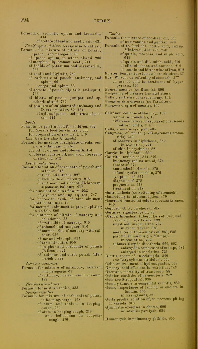 Formula of aromatio opium and krnmeria, 414 of acetate of lead and acetic acid, 431 Febrifuges and dniretics (see also Alkalies). Formula for mixture of citrate of potash, ipecac., and paregoric, 80 of ipecac, opium, sp. aether, nitrosi, 206 of morphia, liq ammon. acet., 211 of iodide of potassium and sarsaparilla, 238 of squill and digitalis, 239 of carbonate of potash, antimony, and opium, 66 senega and opium, 66 of acetate of potash, digitalis, and squill, 763 of bitart, of potash, juniper, and sp. aetheris nitrosi, 762 of powders of sulphurated antimony and Dover’s powder, 80, 184 of opium, ipecac., and nitrate of pot- ash, 247 Foods. Formula for gelatin-food for children, 332 for Merei’s food for children, 333 for preparation of raw meut, 410 Laxatives (see also Antacids). Formula for mixture of sulphate of soda, sen- na, and laudanum, 454 for pill of opium and colocynth, 454 of blue pill, castor oil, and aromatic syrup of rhubarb, 572 Local ojrplicutions. Formula for lotion of carbonate of potash and sulphur, 916 of lime and sulphur, 927 of bichloride of mercury, 916 of soft soap and alcohol (Hebra’s sp. saponatus knlinus), 917 for ointment of elder flowers, 923 of glycerin and ung. aq. ros , 747 for benzoated oxide of zinc ointment (Bell’s formula), 914 for mercurial ointment to prevent pitting in variola, 808 for ointment of nitrate of mercury and belladonna, 58 of protiodide of mercury, 916 of calomel and camphor, 916 of ammon chi. of mercury with sul- phur, 956 of tar and vin. opii. 917 ■of tar and iodine, 956 of sulphur and carbonate of potash (Wilson), 927 of sulphur and carb. potash (Hel- mericb), 927 Nervous sedatives. Formula for mixture of antimony, valerian, and paregoric, 67 of antimony,\ alerian, and laudanum, 188 Nervous stimulants. Formula for mistura indien, 433 Specific remedies. Formula for mixture of carbonate of potash in hooping-cough, 268 of alum and conium in hooping- cough. 269 of alum in hooping-cough, 269 and belladonna in hooping- cough, 270 Tonics. Formula for mixture of cod-liver oil, 363 of nux vomica and gentian, 373 Formula of tr. ferri chi , acetic acid, and sp. Mindereri, 415, 495, 758 of quinia, morphia, and sulph. acid, 649 of quinia and dil. sulph. acid, 210 of elix. cinchona and curacoa, 210 of arsenic and bitter wine ofiron, 912 Forster, temperature in new-born children, 37 Fox, Wilson, on softening of stomach, 377 on use of cold in treatment of hyper- pyrexia, 750 French measles (see Roseola), 896 Frequency of diseases (see Statistics). Fuller, statistics of tracheotomy. 104 Fungi in skin diseases (see Parasites). Fungous origin of measles, 766 Gairdner, collapse of the lung, 139 lesions in bronchitis, 195 difference between dyspnoea of pneumonia and bronchitis, 204 Galls, aromatic syrup of, 406 Gangrene, of mouth (see Gangrenous stoma- titis), 309 of pharynx in diphtheria, 659 in scarlatina, 721 of skin in erysipelas, 891 Gargles in diphtheria, 680 Gastritis, article on, -374-379 frequency and nature of, 374 causes of, 374 anatomical lesions in, 375 softening of stomach in, 376 symptoms of, 377 diagnosis of, 378 prognosis in, 378 treatment of, 378 Gastromalucia (see Softening of stomach). Gastrotomyin intussusception, 470 General diseases, introductory remarks upon, 645 Gerhard, G. S , on chorea, 585 Gestures, significance of, 28 Glands, bronchial, tuberculosis of, 849, S53 cervical, in scarlatina, 722 intestinal, in scarlatina, 737 in typhoid fever, 828 mesenteric, tuberculosis of, 851, 85S parotid, in mumps (see Mumps), in scarlatina, 722 submaxillary in diphtheria, 660, 662 enlarged in some cases of mumps, 687 enlarged in scarlatina, 721 Glottis, spasm of. in eclampsia, 540 (see Laryngismus stridulus), 550 Golis, on treatment of hydrocephalus, 529 Gregory, cold affusions in scarlatina, 749 Guersant, mortality of true croup, 88 Guinier, statistics of paracentesis, 242 Gum (see Strophulus), 936 Gummy tumors in congenital syphilis, SS0 Gums, importance of lancing in cholera in- fantum, 435 in laryngismus, 561 Gutta percha. solution of, to prevent pitting in variola. 808 Gymnastic exercises in chorea, 606 in infantile paralysis, 624 Ilccmoptysis in pulmonary phthisis, 855