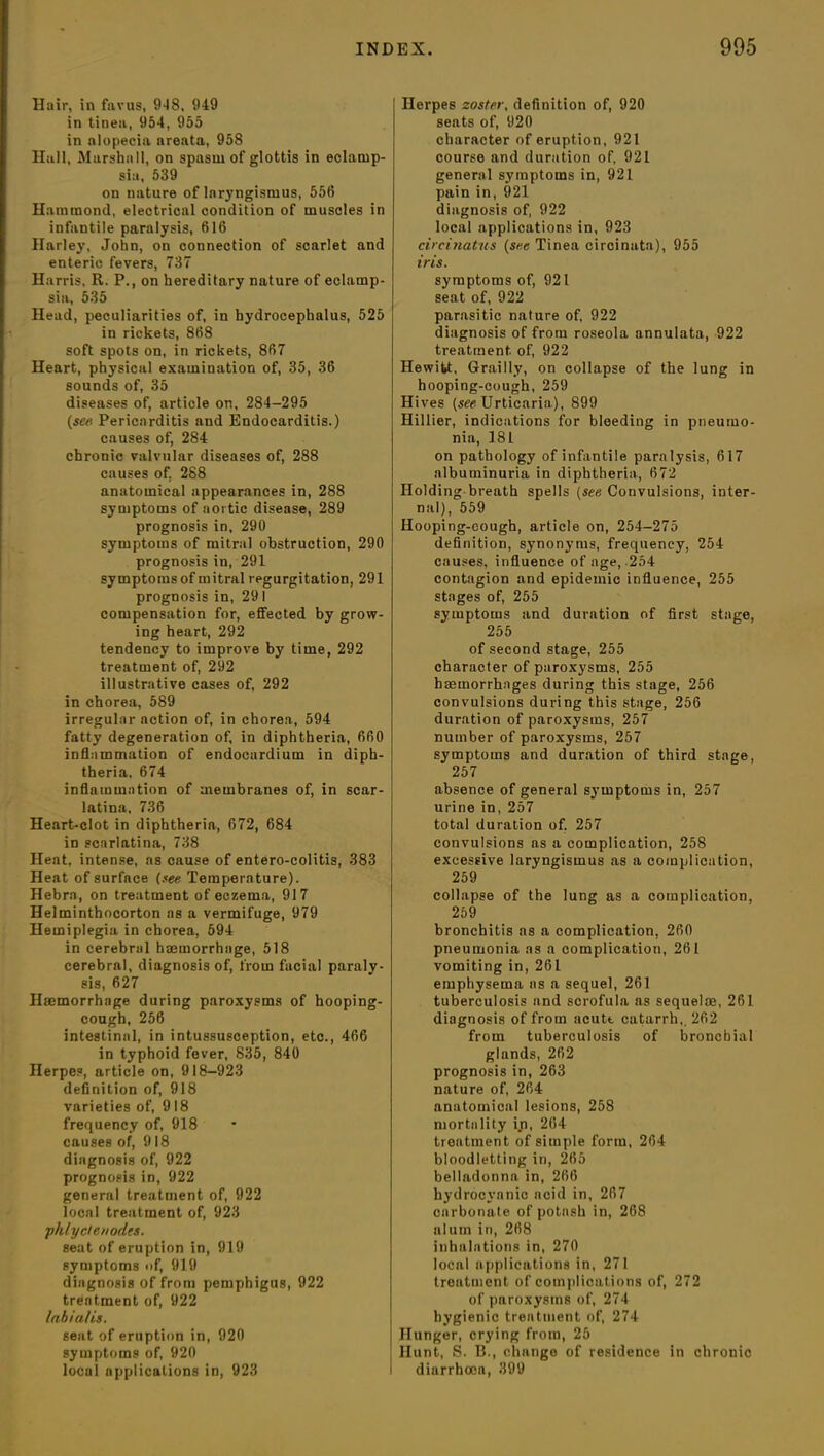 Hair, in favus, 9*18, 949 in tinea, 954, 955 in alopecia areata, 958 Hull, Marshall, on spasm of glottis in eclamp- sia, 539 on nature of laryngismus, 556 Hammond, electrical condition of muscles in infantile paralysis, 616 Harley, John, on connection of scarlet and enteric fevers, 737 Harris, R. P., on hereditary nature of eclamp- sia, 535 Head, peculiarities of, in hydrocephalus, 525 in rickets, 868 soft spots on, in rickets, 867 Heart, physical examination of, 35, 36 sounds of, 35 diseases of, article on, 284-295 (se« Pericarditis and Endocarditis.) causes of, 284 chronic valvular diseases of, 288 causes of. 288 anatomical appearances in, 288 symptoms of aortic disease, 289 prognosis in, 290 symptoms of mitral obstruction, 290 prognosis in, 291 symptoms of mitral regurgitation, 291 prognosis in, 291 compensation for, effected by grow- ing heart, 292 tendency to improve by time, 292 treatment of, 292 illustrative cases of, 292 in chorea, 589 irregular action of, in chorea, 594 fatty degeneration of, in diphtheria, 660 inflammation of endocardium in diph- theria. 674 inflammation of membranes of, in scar- latina. 736 Heart-clot in diphtheria, 672, 684 in scarlatina, 738 Heat, intense, as cause of entero-colitis, 383 Heat of surface (see Temperature). Hebra, on treatment of eczema, 917 Helmintbocorton as a vermifuge, 979 Hemiplegia in chorea, 594 in cerebral haemorrhage, 518 cerebral, diagnosis of, from facial paraly- sis, 627 Haemorrhage during paroxysms of hooping- cough, 256 intestinal, in intussusception, etc., 466 in typhoid fever, 835, 840 Herpes, article on, 918-923 definition of, 918 varieties of, 918 frequency of, 918 causes of, 918 diagnosis of, 922 prognosis in, 922 general treatment of, 922 local treatment of, 923 phlyelenodes. seat of eruption in, 919 symptoms of, 919 diagnosis of from pemphigus, 922 treatment of, 922 labialis. sent of eruption in, 920 symptoms of, 920 local applications in, 923 Herpes zoster, definition of, 920 seats of, 920 character of eruption, 921 course and duration of, 921 general symptoms in, 921 pain in, 921 diagnosis of, 922 local applications in, 923 circinatus (see Tinea circinata), 955 iris. symptoms of, 921 seat of, 922 parasitic nature of, 922 diagnosis of from roseola annulata, 922 treatment, of, 922 Hewitt, Grailly, on collapse of the lung in hooping-cough, 259 Hives (see Urticaria), 899 Hillier, indications for bleeding in pneumo- nia, 181 on pathology of infantile paralysis, 617 albuminuria in diphtheria, 672 Holding breath spells (see Convulsions, inter- nal), 559 Hooping-cough, article on, 254-275 definition, synonyms, frequency, 254 causes, influence of age, -254 contagion and epidemic influence, 255 stages of, 255 symptoms and duration of first stage, 255 of second stage, 255 character of paroxysms, 255 haemorrhages during this stage, 256 convulsions during this stage, 256 duration of paroxysms, 257 number of paroxysms, 257 symptoms and duration of third stage, 257 absence of general symptoms in, 257 urine in, 257 total duration of. 257 convulsions as a complication, 258 excessive laryngismus as a complication, 259 collapse of the lung as a complication, 259 bronchitis as a complication, 260 pneumonia as a complication, 261 vomiting in, 261 emphysema as a sequel, 261 tuberculosis and scrofula as sequelae, 261 diagnosis of from acute catarrh,. 262 from tuberculosis of bronchial glands, 262 prognosis in, 263 nature of, 264 anatomical lesions, 258 mortality in, 264 treatment of simple form, 264 bloodletting in, 265 belladonna in, 266 hydrocyanic ncid in, 267 carbonate of potash in, 268 alum in, 268 inhalations in, 270 local applications in, 271 treatment of complications of, 272 of paroxysms of, 274 hygienic treatment of, 274 Hunger, crying from, 25 Hunt, S. B., change of residence in chronic diarrhoea, 399