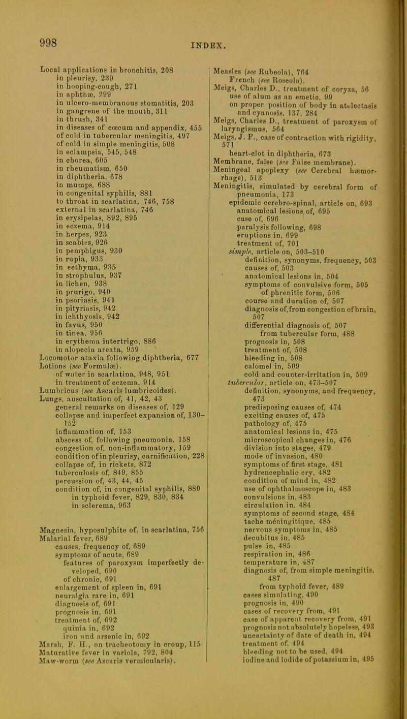 Local applications in bronohitis, 208 in pleurisy, 289 in hooping-cough, 271 in aphthae, 299 in ulcero-membrnnous stomatitis, 203 in gangrene of the mouth, 311 in thrush, 341 in diseases of cceeum and appendix, 455 of cold in tubercular meningitis, 497 of cold in simple meningitis, 508 in eclampsia, 545, 548 in chorea, 605 in rheumatism, 650 in diphtheria, 678 in mumps. 688 in congenital syphilis, 881 to throat in scarlatina, 746, 758 external in scarlatina, 746 in erysipelas, 892, 895 in eczema, 914 in herpes, 923 in scabies, 926 in pemphigus, 930 in rupia, 933 in ecthyma, 935 in strophulus, 937 in lichen, 938 in prurigo, 940 in psoriasis, 941 in pityriasis, 942 in ichthyosis, 942 in favus, 950 in tinea, 956 in erythema intertrigo, 886 in alopecia areata, 959 Locomotor ataxia following diphtheria, 677 Lotions {see, Formulae). of water in scarlatina, 948, 951 in treatment of eczema, 914 Lumbricus (see Ascaris lumbricoides). Lungs, auscultation of, 41, 42, 43 general remarks on diseases of, 129 collapse and imperfect expansion of, 130— 152 inflammation of, 153 abscess of, following pneumonia, 158 congestion of, non-inflammatory, 159 condition of in pleurisy, carnification, 228 collapse of, in rickets, 872 tuberculosis of, 849, 855 percussion of, 43, 44, 45 condition of, in congenital syphilis, 880 in typhoid fever, 829. 830, 834 in sclerema, 963 Magnesia, hyposulphite of. in scarlatina, 756 Malarial fever, 689 causes, frequency of, 689 symptoms of acute, 689 features of paroxysm imperfectly de- veloped, 690 of chronic, 691 enlargement of spleen in, 691 neuralgia rare in, 691 diagnosis of, 691 prognosis in, 691 treatment of, 692 quinin in, 692 iron and arsenic in, 692 Marsh, F. H., on tracheotomy in croup, 115 Maturative fever in variola, 792, 804 Maw-worm (see Ascaris vermicularis). Measles (see Rubeola), 764 French (see Roseola). Meigs, Charles D., treatment of coryza, 56 use of alum as an emetic, 99 on proper position of body In atelectasis and cyanosis, 137, 284 Meigs, Charles D., treatment of paroxysm of laryngismus, 564 Meigs, J. F., case of contraction with rigidity, 571 heart-clot in diphtheria, 673 Membrane, false (see Faise membrane). Meningeal apoplexy (see Cerebral hemor- rhage), 513 Meningitis, simulated by cerebral form of pneumonia, 173 epidemic cerebro-spinal, article on, 693 anatomical lesions, of, 695 case of, 696 paralysis following, 698 eruptions in, 699 treatment of, 701 simple, article on, 503-510 definition, synonyms, frequency, 503 causes of, 503 anatomical lesions in, 504 symptoms of convulsive form, 505 of phrenitic form, 506 course and duration of, 507 diagnosis of,from congestion ofbrain, 507 differential diagnosis of, 507 from tubercular form, 488 prognosis in, 508 treatment of, 508 bleeding in, 508 calomel in, 509 cold and counter-irritation in, 509 tubercular, article on, 473-507 definition, synonyms, and frequency, 473 predisposing causes of, 474 exciting causes of, 475 pathology of, 475 anatomical lesions in, 475 microscopical changes in, 476 division into stages, 479 mode of invasion, 480 symptoms of first stage, 481 bydrencephalic cry, 482 condition of mind in, 482 use of ophthalmoscope in, 483 convulsions in, 483 circulation in. 484 symptoms of second stage, 4S4 tache meningitique, 485 nervous symptoms in, 485 decubitus in, 485 pulse in, 485 respiration in, 486 temperature in, 487 diagnosis of, from simple meningitis. 487 from typhoid fever, 489 cases simulating, 490 prognosis in, 490 cases of recovery from, 491 case of apparent recovery from, 491 prognosis not absolutely hopeless, 493 uncertainty of date of death in, 494 treatment of. 494 bleeding not to be used, 494 iodine and Iodide of potassium in, 495